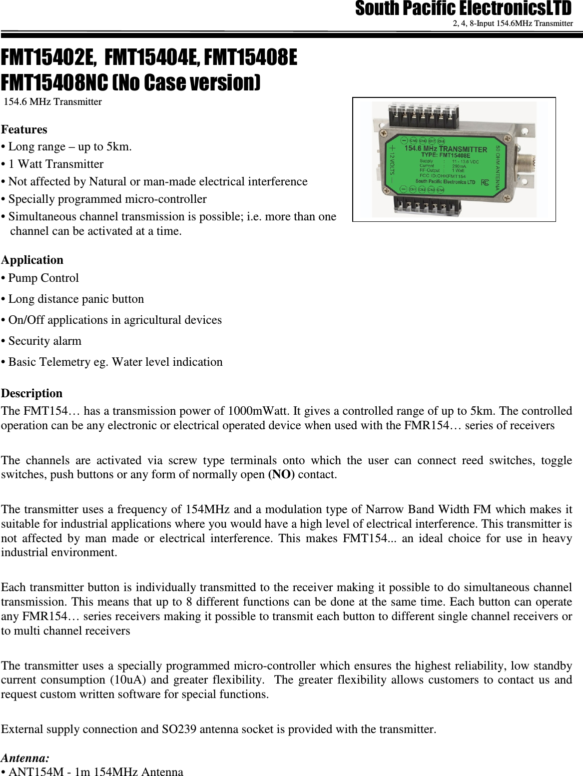   2, 4, 8-Input 154.6MHz Transmitter  !" 154.6 MHz Transmitter Features &bull; Long range &ndash; up to 5km. &bull; 1 Watt Transmitter  &bull; Not affected by Natural or man-made electrical interference &bull; Specially programmed micro-controller  &bull; Simultaneous channel transmission is possible; i.e. more than one channel can be activated at a time.  Application    &bull; Pump Control &bull; Long distance panic button   &bull; On/Off applications in agricultural devices &bull; Security alarm &bull; Basic Telemetry eg. Water level indication  Description The FMT154&hellip; has a transmission power of 1000mWatt. It gives a controlled range of up to 5km. The controlled operation can be any electronic or electrical operated device when used with the FMR154&hellip; series of receivers  The  channels  are  activated  via  screw  type  terminals  onto  which  the  user  can  connect  reed  switches,  toggle switches, push buttons or any form of normally open (NO) contact.  The transmitter uses a frequency of 154MHz and a modulation type of Narrow Band Width FM which makes it suitable for industrial applications where you would have a high level of electrical interference. This transmitter is not  affected  by  man  made  or  electrical  interference.  This  makes  FMT154...  an  ideal  choice  for  use  in  heavy industrial environment.  Each transmitter button is individually transmitted to the receiver making it possible to do simultaneous channel transmission. This means that up to 8 different functions can be done at the same time. Each button can operate any FMR154&hellip; series receivers making it possible to transmit each button to different single channel receivers or to multi channel receivers  The transmitter uses a specially programmed micro-controller which ensures the highest reliability, low standby current consumption  (10uA)  and  greater  flexibility.    The  greater  flexibility allows  customers  to  contact  us  and request custom written software for special functions.   External supply connection and SO239 antenna socket is provided with the transmitter.  Antenna: &bull; ANT154M - 1m 154MHz Antenna      