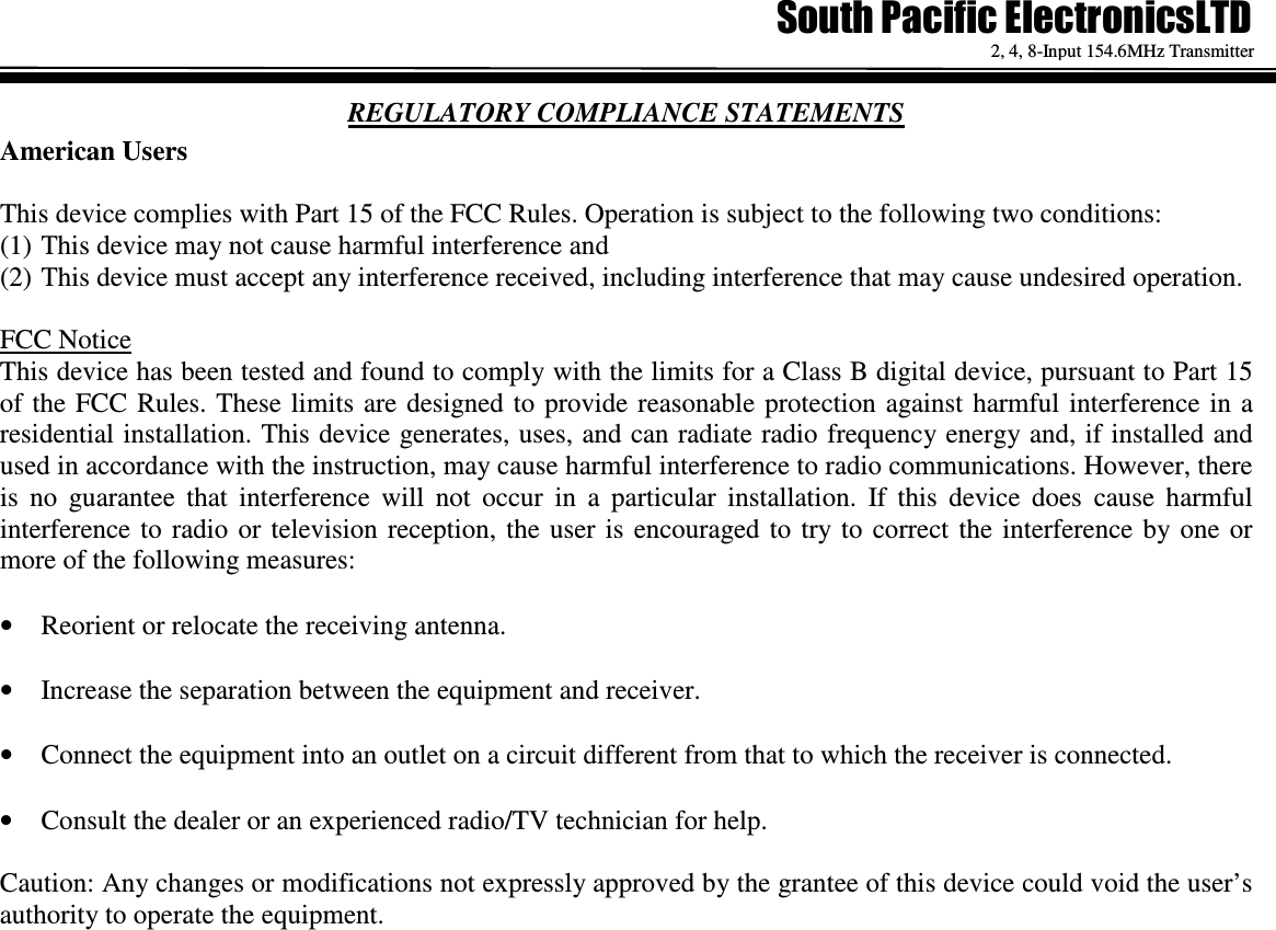   2, 4, 8-Input 154.6MHz Transmitter REGULATORY COMPLIANCE STATEMENTS American Users  This device complies with Part 15 of the FCC Rules. Operation is subject to the following two conditions:  (1) This device may not cause harmful interference and  (2) This device must accept any interference received, including interference that may cause undesired operation.  FCC Notice This device has been tested and found to comply with the limits for a Class B digital device, pursuant to Part 15 of the FCC Rules. These  limits are designed to provide reasonable protection against harmful  interference  in  a residential installation. This device generates, uses, and can radiate radio frequency energy and, if installed and used in accordance with the instruction, may cause harmful interference to radio communications. However, there is  no  guarantee  that  interference  will  not  occur  in  a  particular  installation.  If  this  device  does  cause  harmful interference to  radio  or  television  reception,  the  user  is  encouraged to  try to  correct  the  interference  by one  or more of the following measures:  &bull; Reorient or relocate the receiving antenna.  &bull; Increase the separation between the equipment and receiver.  &bull; Connect the equipment into an outlet on a circuit different from that to which the receiver is connected.  &bull; Consult the dealer or an experienced radio/TV technician for help.  Caution: Any changes or modifications not expressly approved by the grantee of this device could void the user&rsquo;s authority to operate the equipment.  