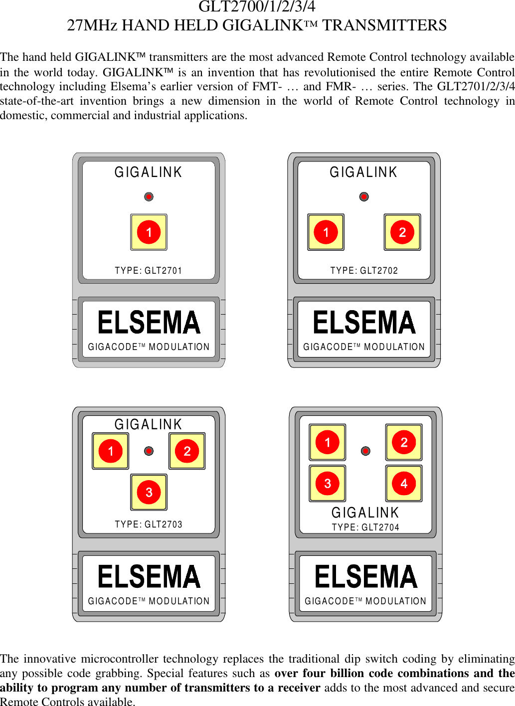 GLT2700/1/2/3/427MHz HAND HELD GIGALINK&trade; TRANSMITTERSThe hand held GIGALINK transmitters are the most advanced Remote Control technology availablein the world today. GIGALINK is an invention that has revolutionised the entire Remote Controltechnology including Elsema&rsquo;s earlier version of FMT- &hellip; and FMR- &hellip; series. The GLT2701/2/3/4state-of-the-art invention brings a new dimension in the world of Remote Control technology indomestic, commercial and industrial applications.GIGALINKTYPE: GLT2701GIGACODE    MODULATIONTMGIGALINKTYPE: GLT2702GIGACODE    MODULATIONTMGIGALINKTYPE: GLT2703GIGACODE    MODULATIONTMGIGALINKTYPE: GLT2704GIGACODE    MODULATIONTMThe innovative microcontroller technology replaces the traditional dip switch coding by eliminatingany possible code grabbing. Special features such as over four billion code combinations and theability to program any number of transmitters to a receiver adds to the most advanced and secureRemote Controls available.