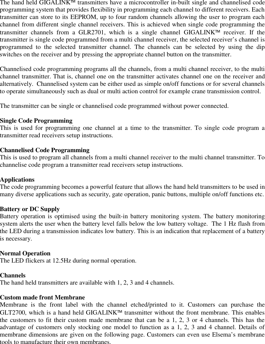The hand held GIGALINK transmitters have a microcontroller in-built single and channelised codeprogramming system that provides flexibility in programming each channel to different receivers. Eachtransmitter can store to its EEPROM, up to four random channels allowing the user to program eachchannel from different single channel receivers. This is achieved when single code programming thetransmitter channels from a GLR2701, which is a single channel GIGALINK receiver. If thetransmitter is single code programmed from a multi channel receiver, the selected receiver&rsquo;s channel isprogrammed to the selected transmitter channel. The channels can be selected by using the dipswitches on the receiver and by pressing the appropriate channel button on the transmitter.Channelised code programming programs all the channels, from a multi channel receiver, to the multichannel transmitter. That is, channel one on the transmitter activates channel one on the receiver andalternatively.  Channelised system can be either used as simple on/off functions or for several channelsto operate simultaneously such as dual or multi action control for example crane transmission control.The transmitter can be single or channelised code programmed without power connected.Single Code ProgrammingThis is used for programming one channel at a time to the transmitter. To single code program atransmitter read receivers setup instructions.Channelised Code ProgrammingThis is used to program all channels from a multi channel receiver to the multi channel transmitter. Tochannelise code program a transmitter read receivers setup instructions.ApplicationsThe code programming becomes a powerful feature that allows the hand held transmitters to be used inmany diverse applications such as security, gate operation, panic buttons, multiple on/off functions etc.Battery or DC SupplyBattery operation is optimised using the built-in battery monitoring system. The battery monitoringsystem alerts the user when the battery level falls below the low battery voltage.  The 1 Hz flash fromthe LED during a transmission indicates low battery. This is an indication that replacement of a batteryis necessary.Normal OperationThe LED flickers at 12.5Hz during normal operation.ChannelsThe hand held transmitters are available with 1, 2, 3 and 4 channels.Custom made front MembraneMembrane is the front label with the channel etched/printed to it. Customers can purchase theGLT2700, which is a hand held GIGALINK transmitter without the front membrane. This enablesthe customers to fit their custom made membrane that can be a 1, 2, 3 or 4 channels. This has theadvantage of customers only stocking one model to function as a 1, 2, 3 and 4 channel. Details ofmembrane dimensions are given on the following page. Customers can even use Elsema&rsquo;s membranetools to manufacture their own membranes.