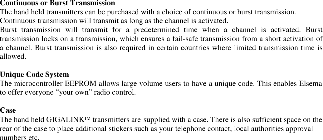 Continuous or Burst TransmissionThe hand held transmitters can be purchased with a choice of continuous or burst transmission.Continuous transmission will transmit as long as the channel is activated.Burst transmission will transmit for a predetermined time when a channel is activated. Bursttransmission locks on a transmission, which ensures a fail-safe transmission from a short activation ofa channel. Burst transmission is also required in certain countries where limited transmission time isallowed.Unique Code SystemThe microcontroller EEPROM allows large volume users to have a unique code. This enables Elsemato offer everyone &ldquo;your own&rdquo; radio control.CaseThe hand held GIGALINK transmitters are supplied with a case. There is also sufficient space on therear of the case to place additional stickers such as your telephone contact, local authorities approvalnumbers etc.
