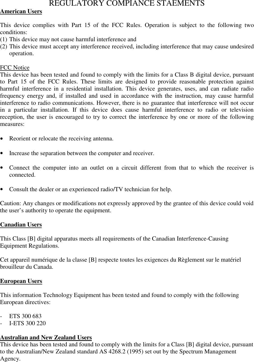 REGULATORY COMPIANCE STAEMENTSAmerican UsersThis device complies with Part 15 of the FCC Rules. Operation is subject to the following twoconditions:(1) This device may not cause harmful interference and(2) This device must accept any interference received, including interference that may cause undesiredoperation.FCC NoticeThis device has been tested and found to comply with the limits for a Class B digital device, pursuantto Part 15 of the FCC Rules. These limits are designed to provide reasonable protection againstharmful interference in a residential installation. This device generates, uses, and can radiate radiofrequency energy and, if installed and used in accordance with the instruction, may cause harmfulinterference to radio communications. However, there is no guarantee that interference will not occurin a particular installation. If this device does cause harmful interference to radio or televisionreception, the user is encouraged to try to correct the interference by one or more of the followingmeasures:&bull; Reorient or relocate the receiving antenna.&bull; Increase the separation between the computer and receiver.&bull; Connect the computer into an outlet on a circuit different from that to which the receiver isconnected.&bull; Consult the dealer or an experienced radio/TV technician for help.Caution: Any changes or modifications not expressly approved by the grantee of this device could voidthe user&rsquo;s authority to operate the equipment.Canadian UsersThis Class [B] digital apparatus meets all requirements of the Canadian Interference-CausingEquipment Regulations.Cet appareil num&eacute;rique de la classe [B] respecte toutes les exigences du R&egrave;glement sur le mat&eacute;rielbrouilleur du Canada.European UsersThis information Technology Equipment has been tested and found to comply with the followingEuropean directives:- ETS 300 683- I-ETS 300 220Australian and New Zealand UsersThis device has been tested and found to comply with the limits for a Class [B] digital device, pursuantto the Australian/New Zealand standard AS 4268.2 (1995) set out by the Spectrum ManagementAgency.