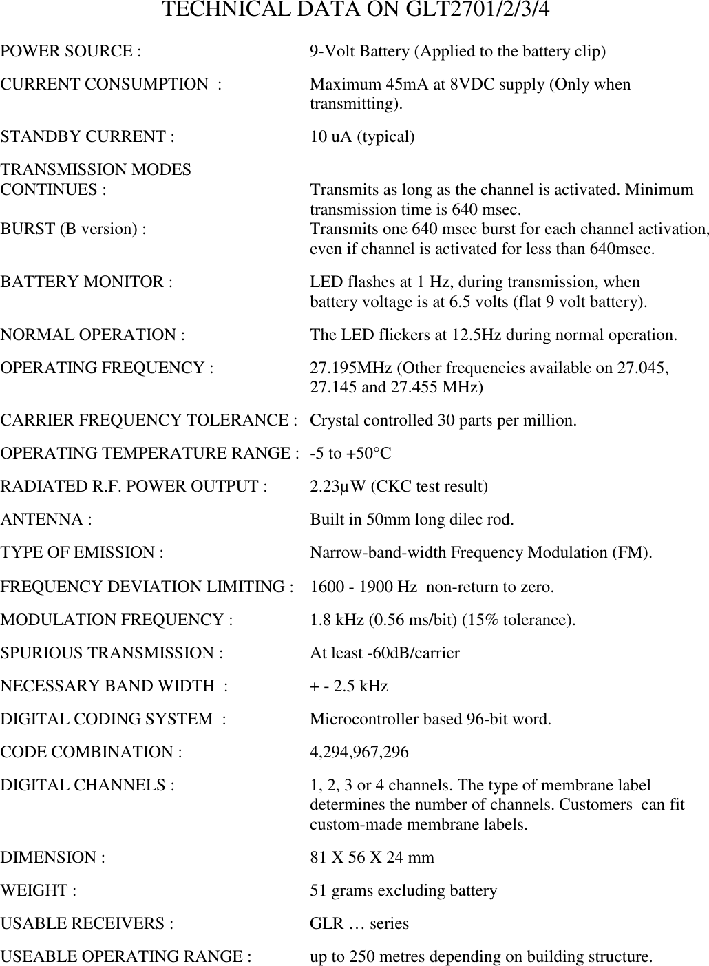 TECHNICAL DATA ON GLT2701/2/3/4POWER SOURCE : 9-Volt Battery (Applied to the battery clip)CURRENT CONSUMPTION  : Maximum 45mA at 8VDC supply (Only whentransmitting).STANDBY CURRENT : 10 uA (typical)TRANSMISSION MODESCONTINUES : Transmits as long as the channel is activated. Minimumtransmission time is 640 msec.BURST (B version) : Transmits one 640 msec burst for each channel activation,even if channel is activated for less than 640msec.BATTERY MONITOR : LED flashes at 1 Hz, during transmission, whenbattery voltage is at 6.5 volts (flat 9 volt battery).NORMAL OPERATION : The LED flickers at 12.5Hz during normal operation.OPERATING FREQUENCY : 27.195MHz (Other frequencies available on 27.045,27.145 and 27.455 MHz)CARRIER FREQUENCY TOLERANCE : Crystal controlled 30 parts per million.OPERATING TEMPERATURE RANGE : -5 to +50&deg;CRADIATED R.F. POWER OUTPUT :  2.23&micro;W (CKC test result)ANTENNA : Built in 50mm long dilec rod.TYPE OF EMISSION : Narrow-band-width Frequency Modulation (FM).FREQUENCY DEVIATION LIMITING : 1600 - 1900 Hz  non-return to zero.MODULATION FREQUENCY :  1.8 kHz (0.56 ms/bit) (15% tolerance).SPURIOUS TRANSMISSION : At least -60dB/carrierNECESSARY BAND WIDTH  : + - 2.5 kHzDIGITAL CODING SYSTEM  :  Microcontroller based 96-bit word.CODE COMBINATION : 4,294,967,296DIGITAL CHANNELS : 1, 2, 3 or 4 channels. The type of membrane labeldetermines the number of channels. Customers  can fitcustom-made membrane labels.DIMENSION : 81 X 56 X 24 mmWEIGHT : 51 grams excluding batteryUSABLE RECEIVERS : GLR &hellip; seriesUSEABLE OPERATING RANGE :  up to 250 metres depending on building structure.