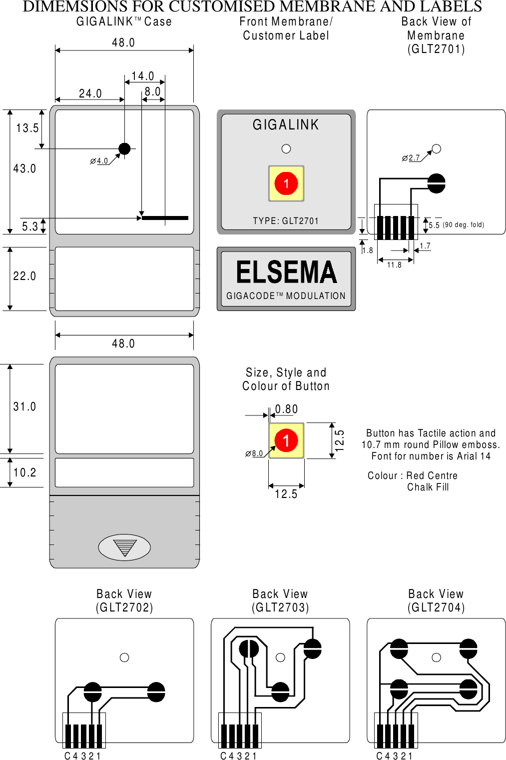 DIMEMSIONS FOR CUSTOMISED MEMBRANE AND LABELSGIGALINKTYPE: GLT2701GIGACODE    MODULATIONTMTM43.01.85.511.81.722.031.010.25.313.548.048.012.50.8012.524.014.08.04.0 2.7(90 deg. fold)CCC111222333444GIGALINK   Case Front Membrane/Customer Label Back View ofMembrane(GLT2701)Back View(GLT2704)Back View(GLT2703)Back View(GLT2702)Size, Style and Colour of ButtonButton has Tactile action and10.7 mm round Pillow emboss. Font for number is Arial 14Colour : Red Centre              Chalk Fill8.0