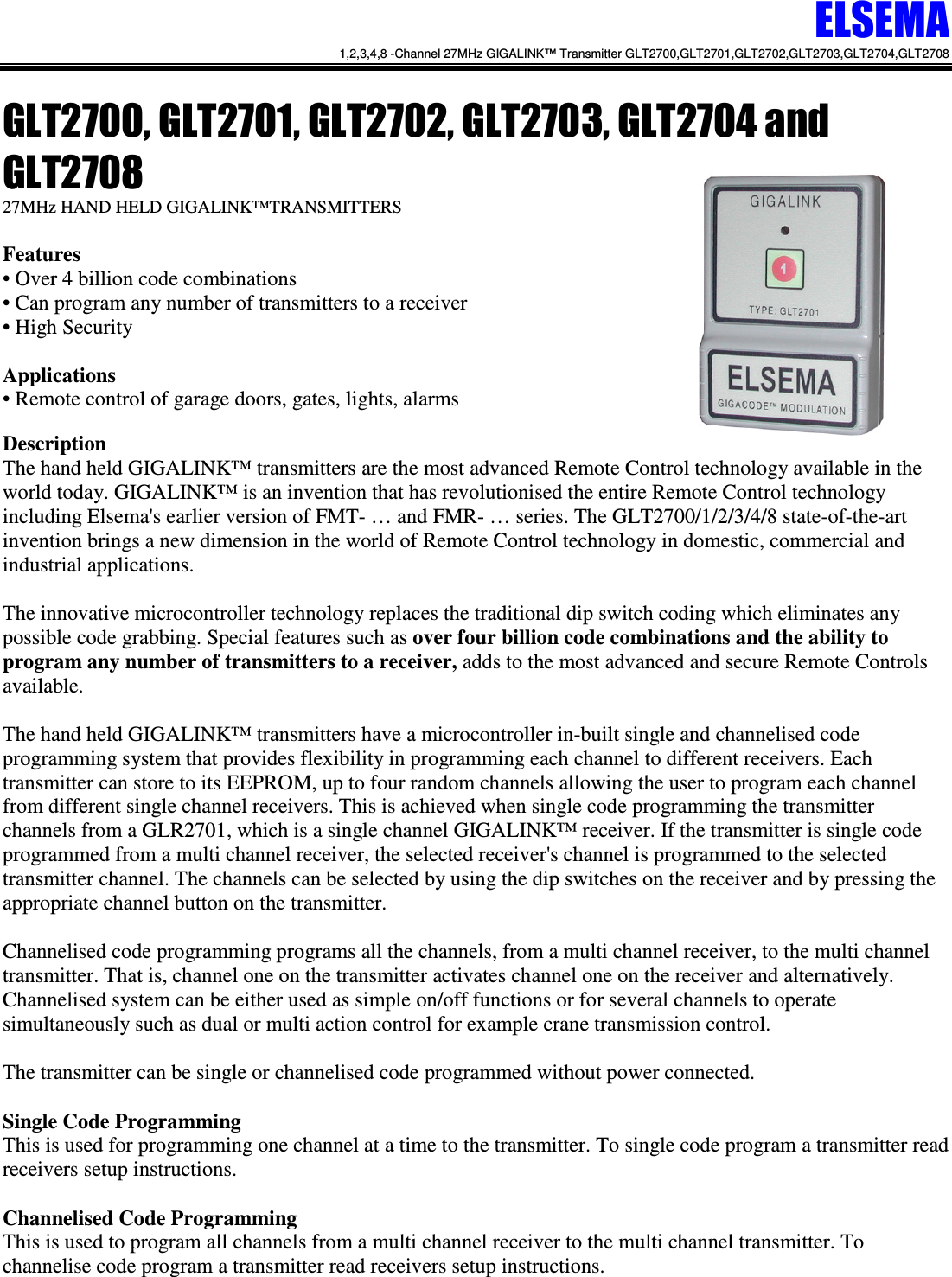 ELSEMA 1,2,3,4,8 -Channel 27MHz GIGALINK&trade; Transmitter GLT2700,GLT2701,GLT2702,GLT2703,GLT2704,GLT2708   GLT2700, GLT2701, GLT2702, GLT2703, GLT2704 and GLT2708 27MHz HAND HELD GIGALINK&trade;TRANSMITTERS  Features &bull; Over 4 billion code combinations &bull; Can program any number of transmitters to a receiver  &bull; High Security  Applications &bull; Remote control of garage doors, gates, lights, alarms  Description The hand held GIGALINK&trade; transmitters are the most advanced Remote Control technology available in the world today. GIGALINK&trade; is an invention that has revolutionised the entire Remote Control technology including Elsema's earlier version of FMT- &hellip; and FMR- &hellip; series. The GLT2700/1/2/3/4/8 state-of-the-art invention brings a new dimension in the world of Remote Control technology in domestic, commercial and industrial applications.   The innovative microcontroller technology replaces the traditional dip switch coding which eliminates any possible code grabbing. Special features such as over four billion code combinations and the ability to program any number of transmitters to a receiver, adds to the most advanced and secure Remote Controls available.  The hand held GIGALINK&trade; transmitters have a microcontroller in-built single and channelised code programming system that provides flexibility in programming each channel to different receivers. Each transmitter can store to its EEPROM, up to four random channels allowing the user to program each channel from different single channel receivers. This is achieved when single code programming the transmitter channels from a GLR2701, which is a single channel GIGALINK&trade; receiver. If the transmitter is single code programmed from a multi channel receiver, the selected receiver's channel is programmed to the selected transmitter channel. The channels can be selected by using the dip switches on the receiver and by pressing the appropriate channel button on the transmitter.    Channelised code programming programs all the channels, from a multi channel receiver, to the multi channel transmitter. That is, channel one on the transmitter activates channel one on the receiver and alternatively. Channelised system can be either used as simple on/off functions or for several channels to operate simultaneously such as dual or multi action control for example crane transmission control.  The transmitter can be single or channelised code programmed without power connected.  Single Code Programming  This is used for programming one channel at a time to the transmitter. To single code program a transmitter read receivers setup instructions.   Channelised Code Programming  This is used to program all channels from a multi channel receiver to the multi channel transmitter. To channelise code program a transmitter read receivers setup instructions.  