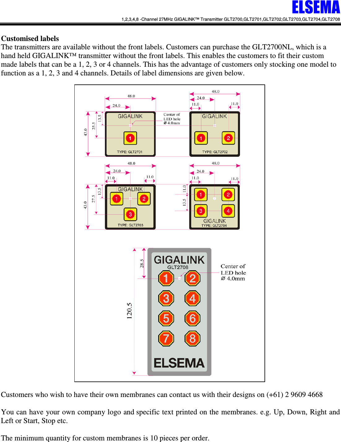 ELSEMA 1,2,3,4,8 -Channel 27MHz GIGALINK&trade; Transmitter GLT2700,GLT2701,GLT2702,GLT2703,GLT2704,GLT2708   Customised labels  The transmitters are available without the front labels. Customers can purchase the GLT2700NL, which is a hand held GIGALINK&trade; transmitter without the front labels. This enables the customers to fit their custom made labels that can be a 1, 2, 3 or 4 channels. This has the advantage of customers only stocking one model to function as a 1, 2, 3 and 4 channels. Details of label dimensions are given below.                                     Customers who wish to have their own membranes can contact us with their designs on (+61) 2 9609 4668  You can have your own company logo and specific text printed on the membranes. e.g. Up, Down, Right and Left or Start, Stop etc.   The minimum quantity for custom membranes is 10 pieces per order.  