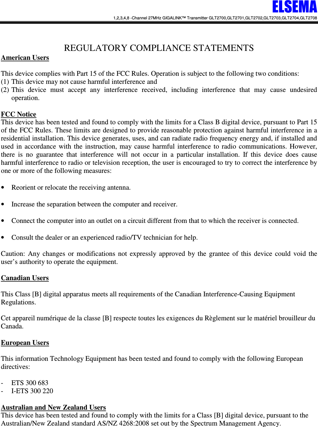 ELSEMA 1,2,3,4,8 -Channel 27MHz GIGALINK&trade; Transmitter GLT2700,GLT2701,GLT2702,GLT2703,GLT2704,GLT2708    REGULATORY COMPLIANCE STATEMENTS American Users  This device complies with Part 15 of the FCC Rules. Operation is subject to the following two conditions:  (1) This device may not cause harmful interference and  (2) This  device  must  accept  any  interference  received,  including  interference  that  may  cause  undesired operation.  FCC Notice This device has been tested and found to comply with the limits for a Class B digital device, pursuant to Part 15 of the FCC Rules. These limits are designed to provide reasonable protection against harmful interference in a residential installation. This device generates, uses, and can radiate radio frequency energy and, if installed and used  in  accordance  with  the  instruction,  may  cause  harmful  interference  to  radio  communications.  However, there  is  no  guarantee  that  interference  will  not  occur  in  a  particular  installation.  If  this  device  does  cause harmful interference to radio or television reception, the user is encouraged to try to correct the interference by one or more of the following measures:  &bull; Reorient or relocate the receiving antenna.  &bull; Increase the separation between the computer and receiver.  &bull; Connect the computer into an outlet on a circuit different from that to which the receiver is connected.  &bull; Consult the dealer or an experienced radio/TV technician for help.  Caution:  Any  changes  or  modifications  not  expressly  approved  by  the  grantee  of  this  device  could  void  the user&rsquo;s authority to operate the equipment.  Canadian Users  This Class [B] digital apparatus meets all requirements of the Canadian Interference-Causing Equipment Regulations.   Cet appareil num&eacute;rique de la classe [B] respecte toutes les exigences du R&egrave;glement sur le mat&eacute;riel brouilleur du Canada.  European Users  This information Technology Equipment has been tested and found to comply with the following European directives:   - ETS 300 683 - I-ETS 300 220  Australian and New Zealand Users This device has been tested and found to comply with the limits for a Class [B] digital device, pursuant to the Australian/New Zealand standard AS/NZ 4268:2008 set out by the Spectrum Management Agency.  