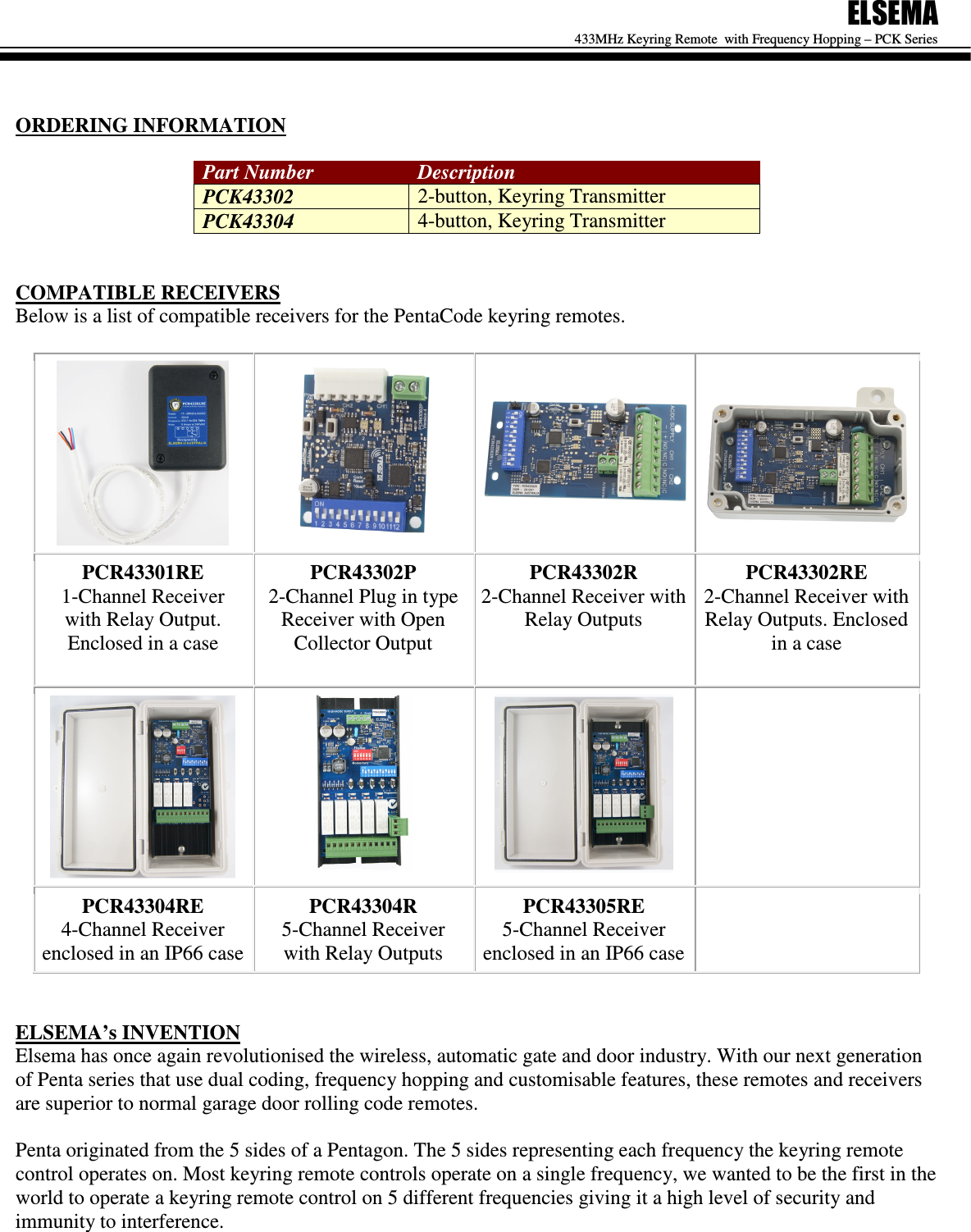 ELSEMA 433MHz Keyring Remote  with Frequency Hopping &ndash; PCK Series    ORDERING INFORMATION  Part Number  Description PCK43302  2-button, Keyring Transmitter PCK43304  4-button, Keyring Transmitter   COMPATIBLE RECEIVERS Below is a list of compatible receivers for the PentaCode keyring remotes.      PCR43301RE 1-Channel Receiver with Relay Output. Enclosed in a case   PCR43302P 2-Channel Plug in type Receiver with Open Collector Output PCR43302R 2-Channel Receiver with Relay Outputs PCR43302RE 2-Channel Receiver with Relay Outputs. Enclosed in a case     PCR43304RE 4-Channel Receiver enclosed in an IP66 case PCR43304R 5-Channel Receiver with Relay Outputs PCR43305RE 5-Channel Receiver enclosed in an IP66 case    ELSEMA&rsquo;s INVENTION Elsema has once again revolutionised the wireless, automatic gate and door industry. With our next generation of Penta series that use dual coding, frequency hopping and customisable features, these remotes and receivers are superior to normal garage door rolling code remotes.  Penta originated from the 5 sides of a Pentagon. The 5 sides representing each frequency the keyring remote control operates on. Most keyring remote controls operate on a single frequency, we wanted to be the first in the world to operate a keyring remote control on 5 different frequencies giving it a high level of security and immunity to interference.         
