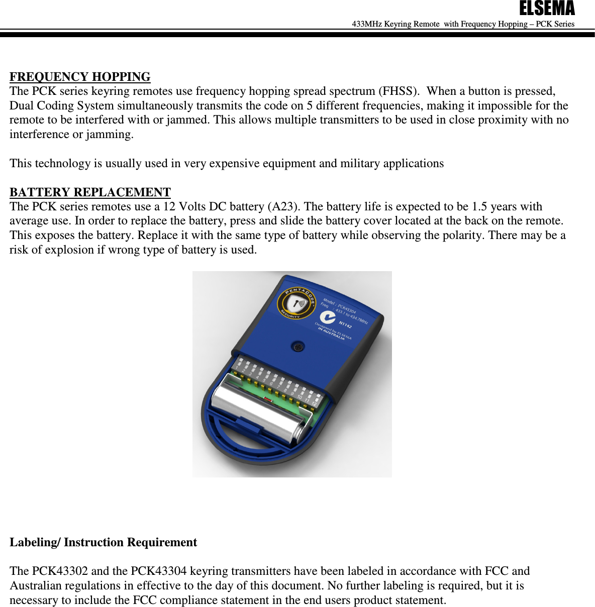 ELSEMA 433MHz Keyring Remote  with Frequency Hopping &ndash; PCK Series    FREQUENCY HOPPING The PCK series keyring remotes use frequency hopping spread spectrum (FHSS).  When a button is pressed, Dual Coding System simultaneously transmits the code on 5 different frequencies, making it impossible for the remote to be interfered with or jammed. This allows multiple transmitters to be used in close proximity with no interference or jamming.   This technology is usually used in very expensive equipment and military applications  BATTERY REPLACEMENT The PCK series remotes use a 12 Volts DC battery (A23). The battery life is expected to be 1.5 years with average use. In order to replace the battery, press and slide the battery cover located at the back on the remote. This exposes the battery. Replace it with the same type of battery while observing the polarity. There may be a risk of explosion if wrong type of battery is used.       Labeling/ Instruction Requirement  The PCK43302 and the PCK43304 keyring transmitters have been labeled in accordance with FCC and Australian regulations in effective to the day of this document. No further labeling is required, but it is necessary to include the FCC compliance statement in the end users product statement.                  
