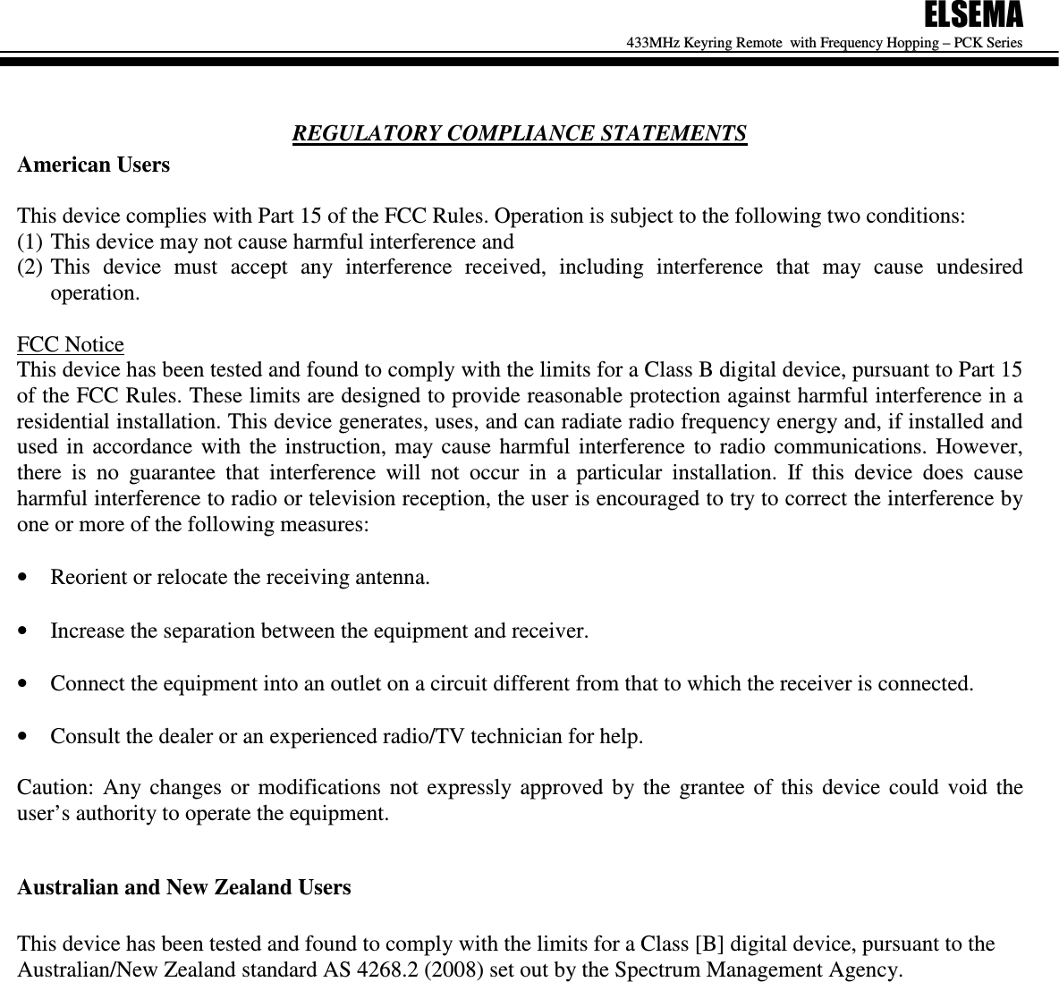 ELSEMA 433MHz Keyring Remote  with Frequency Hopping &ndash; PCK Series   REGULATORY COMPLIANCE STATEMENTS American Users  This device complies with Part 15 of the FCC Rules. Operation is subject to the following two conditions:  (1) This device may not cause harmful interference and  (2) This  device  must  accept  any  interference  received,  including  interference  that  may  cause  undesired operation.  FCC Notice This device has been tested and found to comply with the limits for a Class B digital device, pursuant to Part 15 of the FCC Rules. These limits are designed to provide reasonable protection against harmful interference in a residential installation. This device generates, uses, and can radiate radio frequency energy and, if installed and used  in  accordance  with  the  instruction,  may  cause  harmful  interference  to  radio  communications.  However, there  is  no  guarantee  that  interference  will  not  occur  in  a  particular  installation.  If  this  device  does  cause harmful interference to radio or television reception, the user is encouraged to try to correct the interference by one or more of the following measures:  &bull; Reorient or relocate the receiving antenna.  &bull; Increase the separation between the equipment and receiver.  &bull; Connect the equipment into an outlet on a circuit different from that to which the receiver is connected.  &bull; Consult the dealer or an experienced radio/TV technician for help.  Caution:  Any  changes  or  modifications  not  expressly  approved  by  the  grantee  of  this  device  could  void  the user&rsquo;s authority to operate the equipment.  Australian and New Zealand Users  This device has been tested and found to comply with the limits for a Class [B] digital device, pursuant to the Australian/New Zealand standard AS 4268.2 (2008) set out by the Spectrum Management Agency.                 