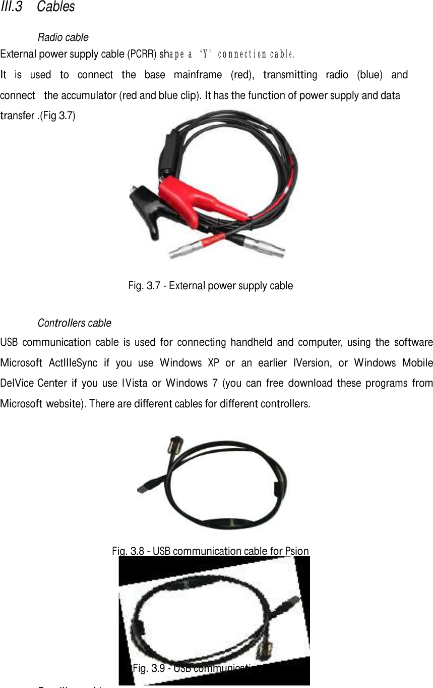   III.3 Cables   Radio cable External power supply cable (PCRR) shape a “Y” connection cable.  It  is  used  to  connect  the  base  mainframe  (red),  transmitting  radio  (blue)  and  connect  the accumulator (red and blue clip). It has the function of power supply and data transfer .(Fig 3.7)               Fig. 3.7 - External power supply cable   Controllers cable  USB communication cable is used for connecting handheld and computer, using the software Microsoft ActIIIeSync if you use Windows XP or an earlier IVersion, or Windows Mobile DeIVice Center if you use IVista or Windows 7 (you can free download these programs from Microsoft website). There are different cables for different controllers.     Fig. 3.8 - USB communication cable for Psion           Fig. 3.9 - USB communication cable  ReceIIIers cable 