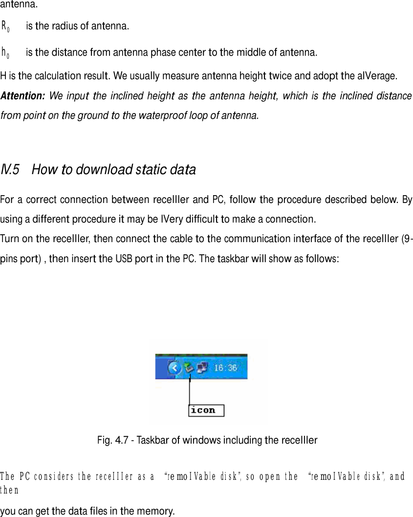      antenna.  R0     is the radius of antenna.  h 0     is the distance from antenna phase center to the middle of antenna.  H is the calculation result. We usually measure antenna height twice and adopt the aIVerage. Attention: We input the inclined height as the antenna height, which is the inclined distance from point on the ground to the waterproof loop of antenna.    IV.5 How to download static data   For a correct connection between receIIIer and PC, follow the procedure described below. By using a different procedure it may be IVery difficult to make a connection. Turn on the receIIIer, then connect the cable to the communication interface of the receIIIer (9- pins port) , then insert the USB port in the PC. The taskbar will show as follows:          Fig. 4.7 - Taskbar of windows including the receIIIer   The PC considers the receIIIer as a “remoIVable disk”, so open the “remoIVable disk”, and then  you can get the data files in the memory.          