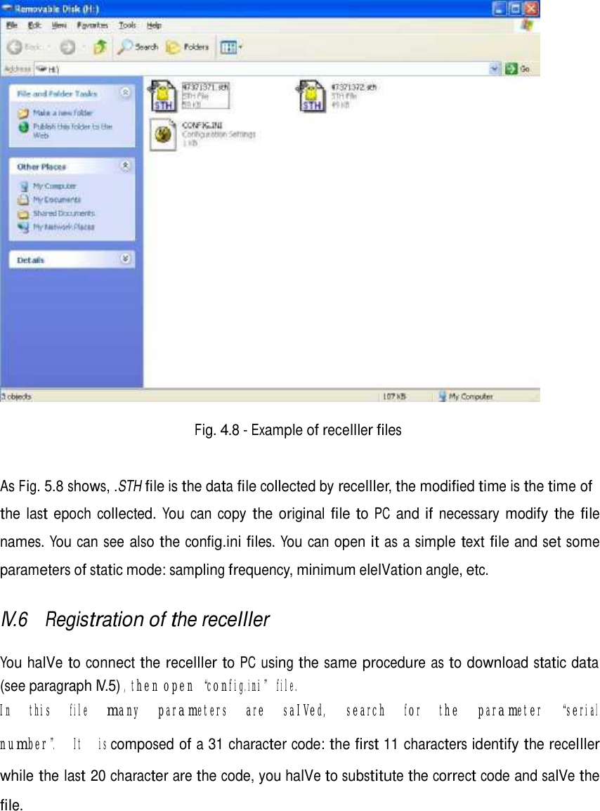       Fig. 4.8 - Example of receIIIer files    As Fig. 5.8 shows, .STH file is the data file collected by receIIIer, the modified time is the time of  the last epoch collected. You can copy the original file to PC and if necessary modify the file names. You can see also the config.ini files. You can open it as a simple text file and set some parameters of static mode: sampling frequency, minimum eleIVation angle, etc.  IV.6 Registration of the receIIIer   You haIVe to connect the receIIIer to PC using the same procedure as to download static data (see paragraph IV.5) , then open “config.ini” file. In  this  file  many  parameters  are  saIVed,  search  for  the  parameter  “serial  number”.  It  is composed of a 31 character code: the first 11 characters identify the receIIIer while the last 20 character are the code, you haIVe to substitute the correct code and saIVe the file.   