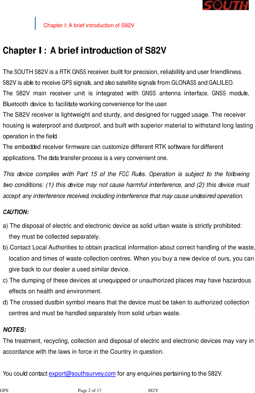 GPS                              Page 2 of 17                    S82V     Chapter I: A brief introduction of S82V     Chapter I : A brief introduction of S82V   The SOUTH S82V is a RTK GNSS receiver, built for precision, reliability and user friendliness. S82V is able to receive GPS signals, and also satellite signals from GLONASS and GALILEO. The S82V main receiver unit is integrated with GNSS antenna interface, GNSS module, Bluetooth device to facilitate working convenience for the user. The S82V receiver is lightweight and sturdy, and designed for rugged usage. The receiver housing is waterproof and dustproof, and built with superior material to withstand long lasting operation in the field. The embedded receiver firmware can customize different RTK software for different applications. The data transfer process is a very convenient one.  This device complies with Part 15 of the FCC Rules. Operation is subject to the following two conditions: (1) this device may not cause harmful interference, and (2) this device must accept any interference received, including interference that may cause undesired operation.  CAUTION:  a) The disposal of electric and electronic device as solid urban waste is strictly prohibited:  they must be collected separately. b) Contact Local Authorities to obtain practical information about correct handling of the waste,  location and times of waste collection centres. When you buy a new device of ours, you can  give back to our dealer a used similar device. c) The dumping of these devices at unequipped or unauthorized places may have hazardous  effects on health and environment. d) The crossed dustbin symbol means that the device must be taken to authorized collection  centres and must be handled separately from solid urban waste.  NOTES: The treatment, recycling, collection and disposal of electric and electronic devices may vary in accordance with the laws in force in the Country in question.  You could contact export@southsurvey.com for any enquiries pertaining to the S82V.  2 