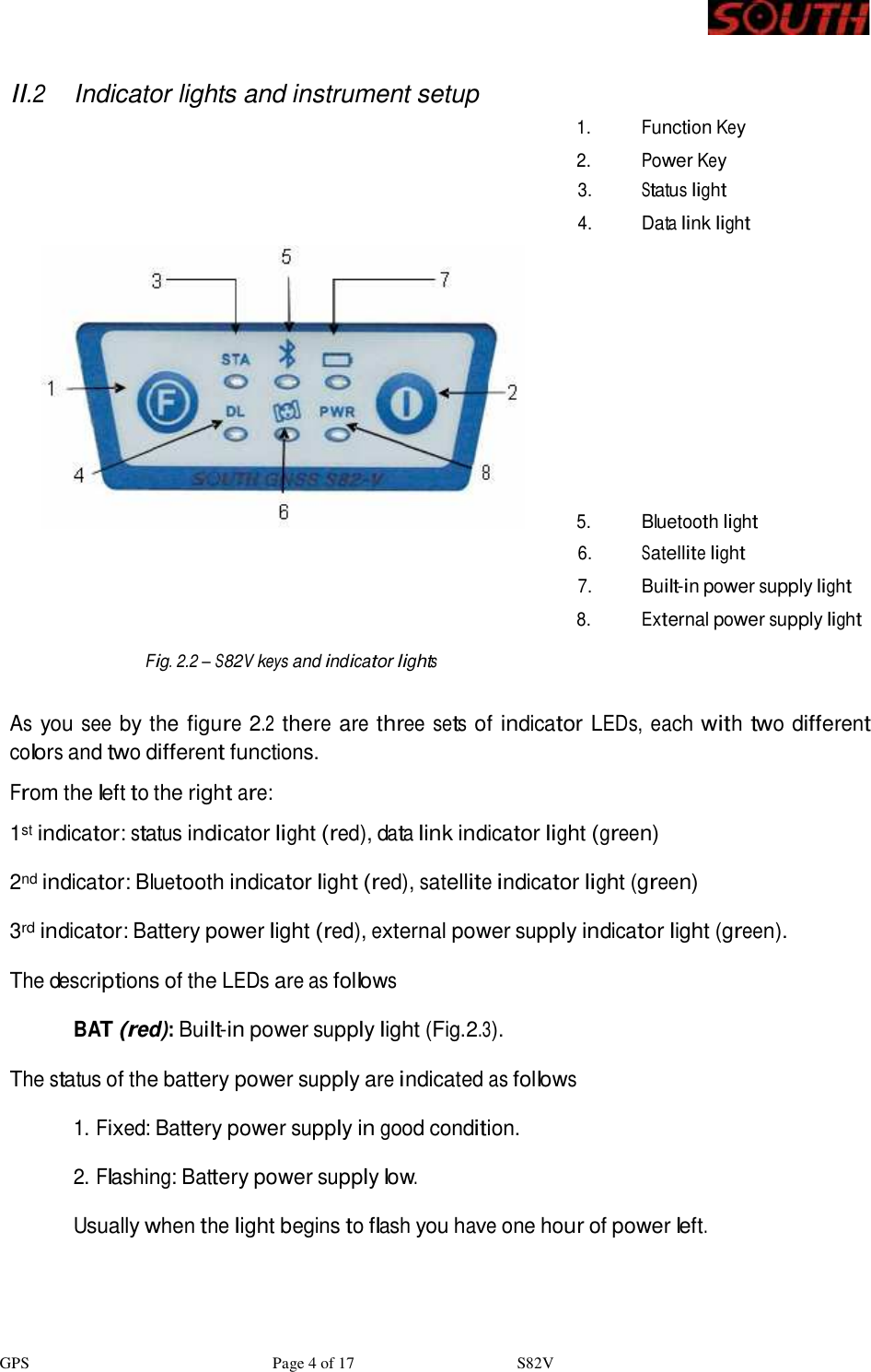 GPS                              Page 4 of 17                    S82V     II.2 Indicator lights and instrument setup   1. Function Key    2. Power Key 3. Status light  4. Data link light   5. Bluetooth light  6. Satellite light  7. Built-in power supply light    8. External power supply light  Fig. 2.2 – S82V keys and indicator lights   As you see by the figure 2.2 there are three sets of indicator LEDs, each with two different colors and two different functions. From the left to the right are: 1st indicator: status indicator light (red), data link indicator light (green)  2nd indicator: Bluetooth indicator light (red), satellite indicator light (green)  3rd indicator: Battery power light (red), external power supply indicator light (green). The descriptions of the LEDs are as follows BAT (red): Built-in power supply light (Fig.2.3).  The status of the battery power supply are indicated as follows  1. Fixed: Battery power supply in good condition.  2. Flashing: Battery power supply low.  Usually when the light begins to flash you have one hour of power left.  