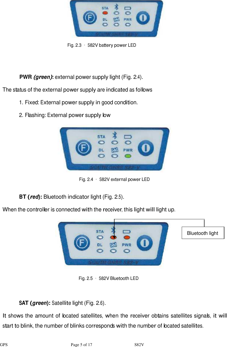 GPS                              Page 5 of 17                    S82V    Fig. 2.3 – S82V battery power LED      PWR (green): external power supply light (Fig. 2.4).  The status of the external power supply are indicated as follows  1. Fixed: External power supply in good condition.  2. Flashing: External power supply low    Fig. 2.4 – S82V external power LED   BT (red): Bluetooth indicator light (Fig. 2.5).  When the controller is connected with the receiver, this light will light up.     Bluetooth light          Fig. 2.5 – S82V Bluetooth LED    SAT (green): Satellite light (Fig. 2.6).  It shows the amount of located satellites, when the receiver obtains satellites signals, it will start to blink, the number of blinks corresponds with the number of located satellites.  