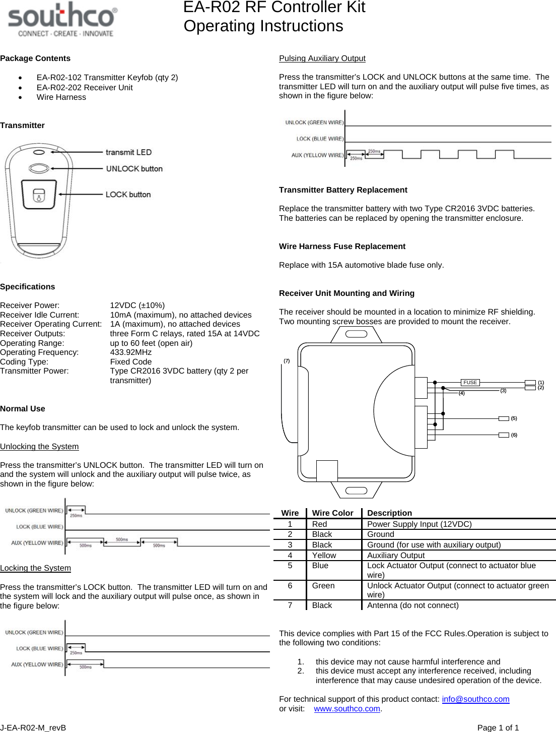         EA-R02 RF Controller Kit Operating Instructions  J-EA-R02-M_revB                                Page 1 of 1  Package Contents  &bull;  EA-R02-102 Transmitter Keyfob (qty 2) &bull;  EA-R02-202 Receiver Unit &bull; Wire Harness   Transmitter     Specifications  Receiver Power:    12VDC (&plusmn;10%) Receiver Idle Current:    10mA (maximum), no attached devices  Receiver Operating Current:    1A (maximum), no attached devices Receiver Outputs:      three Form C relays, rated 15A at 14VDC Operating Range:      up to 60 feet (open air) Operating Frequency:    433.92MHz Coding Type:      Fixed Code Transmitter Power:    Type CR2016 3VDC battery (qty 2 per transmitter)   Normal Use  The keyfob transmitter can be used to lock and unlock the system.  Unlocking the System  Press the transmitter&rsquo;s UNLOCK button.  The transmitter LED will turn on and the system will unlock and the auxiliary output will pulse twice, as shown in the figure below:    Locking the System  Press the transmitter&rsquo;s LOCK button.  The transmitter LED will turn on and the system will lock and the auxiliary output will pulse once, as shown in the figure below:    Pulsing Auxiliary Output  Press the transmitter&rsquo;s LOCK and UNLOCK buttons at the same time.  The transmitter LED will turn on and the auxiliary output will pulse five times, as shown in the figure below:      Transmitter Battery Replacement  Replace the transmitter battery with two Type CR2016 3VDC batteries.  The batteries can be replaced by opening the transmitter enclosure.   Wire Harness Fuse Replacement  Replace with 15A automotive blade fuse only.   Receiver Unit Mounting and Wiring   The receiver should be mounted in a location to minimize RF shielding.  Two mounting screw bosses are provided to mount the receiver. FUSE (1)(2)(3)(4)(5)(6)(7)FUSE (1)(2)(3)(4)(5)(6)(7)  Wire Wire Color Description 1  Red  Power Supply Input (12VDC) 2 Black  Ground 3  Black  Ground (for use with auxiliary output) 4 Yellow  Auxiliary Output 5  Blue  Lock Actuator Output (connect to actuator blue wire) 6  Green  Unlock Actuator Output (connect to actuator green wire) 7  Black  Antenna (do not connect)   This device complies with Part 15 of the FCC Rules.Operation is subject to the following two conditions:   1.  this device may not cause harmful interference and  2.  this device must accept any interference received, including interference that may cause undesired operation of the device.  For technical support of this product contact: info@southco.com or visit:    www.southco.com. 