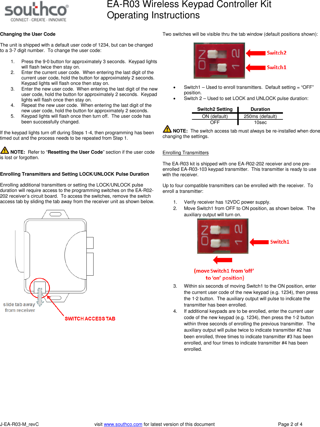 EA-R03 Wireless Keypad Controller KitOperating InstructionsJ-EA-R03-M_revC visit www.southco.com for latest version of this document Page 2 of 4Changing the User CodeThe unit is shipped with a default user code of 1234, but can be changedto a 3-7 digit number. To change the user code:1. Press the 9&middot;0 button for approximately 3 seconds. Keypad lightswill flash twice then stay on.2. Enter the current user code. When entering the last digit of thecurrent user code, hold the button for approximately 2 seconds.Keypad lights will flash once then stay on.3. Enter the new user code. When entering the last digit of the newuser code, hold the button for approximately 2 seconds. Keypadlights will flash once then stay on.4. Repeat the new user code. When entering the last digit of thenew user code, hold the button for approximately 2 seconds.5. Keypad lights will flash once then turn off. The user code hasbeen successfully changed.If the keypad lights turn off during Steps 1-4, then programming has beentimed out and the process needs to be repeated from Step 1.NOTE: Refer to &ldquo;Resetting the User Code&rdquo; section if the user codeis lost or forgotten.Enrolling Transmitters and Setting LOCK/UNLOCK Pulse DurationEnrolling additional transmitters or setting the LOCK/UNLOCK pulseduration will require access to the programming switches on the EA-R02-202 receiver&rsquo;s circuit board. To access the switches, remove the switchaccess tab by sliding the tab away from the receiver unit as shown below.Two switches will be visible thru the tab window (default positions shown):Switch1 &ndash; Used to enroll transmitters. Default setting = &ldquo;OFF&rdquo;position.Switch 2 &ndash; Used to set LOCK and UNLOCK pulse duration:Switch2 SettingDurationON (default) 250ms (default)OFF 10secNOTE: The switch access tab must always be re-installed when donechanging the settings.Enrolling TransmittersThe EA-R03 kit is shipped with one EA-R02-202 receiver and one pre-enrolled EA-R03-103 keypad transmitter. This transmitter is ready to usewith the receiver.Up to four compatible transmitters can be enrolled with the receiver. Toenroll a transmitter:1. Verify receiver has 12VDC power supply.2. Move Switch1 from OFF to ON position, as shown below. Theauxiliary output will turn on.3. Within six seconds of moving Switch1 to the ON position, enterthe current user code of the new keypad (e.g. 1234), then pressthe 1&middot;2 button. The auxiliary output will pulse to indicate thetransmitter has been enrolled.4. If additional keypads are to be enrolled, enter the current usercode of the new keypad (e.g. 1234), then press the 1&middot;2 buttonwithin three seconds of enrolling the previous transmitter. Theauxiliary output will pulse twice to indicate transmitter #2 hasbeen enrolled, three times to indicate transmitter #3 has beenenrolled, and four times to indicate transmitter #4 has beenenrolled.