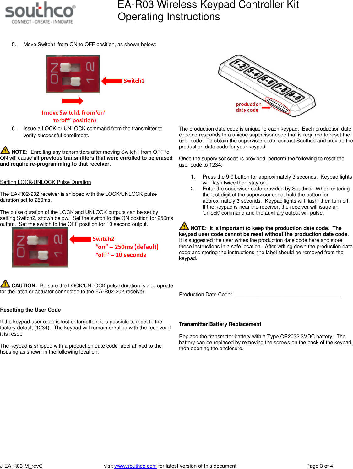EA-R03 Wireless Keypad Controller KitOperating InstructionsJ-EA-R03-M_revC visit www.southco.com for latest version of this document Page 3 of 45. Move Switch1 from ON to OFF position, as shown below:6. Issue a LOCK or UNLOCK command from the transmitter toverify successful enrollment.NOTE: Enrolling any transmitters after moving Switch1 from OFF toON will cause all previous transmitters that were enrolled to be erasedand require re-programming to that receiver.Setting LOCK/UNLOCK Pulse DurationThe EA-R02-202 receiver is shipped with the LOCK/UNLOCK pulseduration set to 250ms.The pulse duration of the LOCK and UNLOCK outputs can be set bysetting Switch2, shown below. Set the switch to the ON position for 250msoutput. Set the switch to the OFF position for 10 second output.CAUTION: Be sure the LOCK/UNLOCK pulse duration is appropriatefor the latch or actuator connected to the EA-R02-202 receiver.Resetting the User CodeIf the keypad user code is lost or forgotten, it is possible to reset to thefactory default (1234). The keypad will remain enrolled with the receiver ifit is reset.The keypad is shipped with a production date code label affixed to thehousing as shown in the following location:The production date code is unique to each keypad. Each production datecode corresponds to a unique supervisor code that is required to reset theuser code. To obtain the supervisor code, contact Southco and provide theproduction date code for your keypad.Once the supervisor code is provided, perform the following to reset theuser code to 1234:1. Press the 9&middot;0 button for approximately 3 seconds. Keypad lightswill flash twice then stay on.2. Enter the supervisor code provided by Southco. When enteringthe last digit of the supervisor code, hold the button forapproximately 3 seconds. Keypad lights will flash, then turn off.If the keypad is near the receiver, the receiver will issue an&lsquo;unlock&rsquo; command and the auxiliary output will pulse.NOTE: It is important to keep the production date code. Thekeypad user code cannot be reset without the production date code.It is suggested the user writes the production date code here and storethese instructions in a safe location. After writing down the production datecode and storing the instructions, the label should be removed from thekeypad.Production Date Code: ____________________________________Transmitter Battery ReplacementReplace the transmitter battery with a Type CR2032 3VDC battery. Thebattery can be replaced by removing the screws on the back of the keypad,then opening the enclosure.