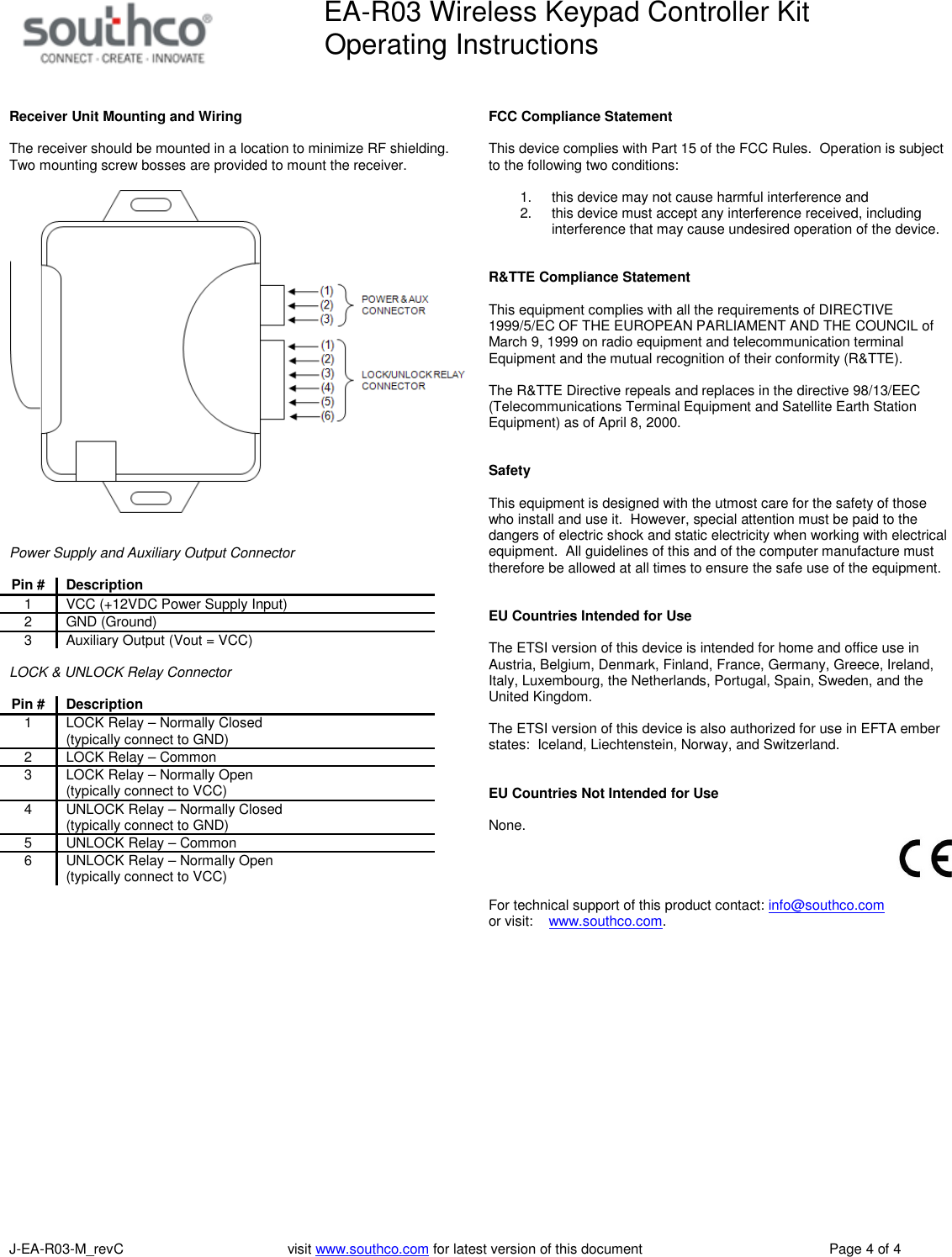 EA-R03 Wireless Keypad Controller KitOperating InstructionsJ-EA-R03-M_revC visit www.southco.com for latest version of this document Page 4 of 4Receiver Unit Mounting and WiringThe receiver should be mounted in a location to minimize RF shielding.Two mounting screw bosses are provided to mount the receiver.Power Supply and Auxiliary Output ConnectorPin #Description1 VCC (+12VDC Power Supply Input)2 GND (Ground)3 Auxiliary Output (Vout = VCC)LOCK &amp; UNLOCK Relay ConnectorPin #Description1 LOCK Relay &ndash; Normally Closed(typically connect to GND)2 LOCK Relay &ndash; Common3 LOCK Relay &ndash; Normally Open(typically connect to VCC)4 UNLOCK Relay &ndash; Normally Closed(typically connect to GND)5 UNLOCK Relay &ndash; Common6 UNLOCK Relay &ndash; Normally Open(typically connect to VCC)FCC Compliance StatementThis device complies with Part 15 of the FCC Rules. Operation is subjectto the following two conditions:1. this device may not cause harmful interference and2. this device must accept any interference received, includinginterference that may cause undesired operation of the device.R&amp;TTE Compliance StatementThis equipment complies with all the requirements of DIRECTIVE1999/5/EC OF THE EUROPEAN PARLIAMENT AND THE COUNCIL ofMarch 9, 1999 on radio equipment and telecommunication terminalEquipment and the mutual recognition of their conformity (R&amp;TTE).The R&amp;TTE Directive repeals and replaces in the directive 98/13/EEC(Telecommunications Terminal Equipment and Satellite Earth StationEquipment) as of April 8, 2000.SafetyThis equipment is designed with the utmost care for the safety of thosewho install and use it. However, special attention must be paid to thedangers of electric shock and static electricity when working with electricalequipment. All guidelines of this and of the computer manufacture musttherefore be allowed at all times to ensure the safe use of the equipment.EU Countries Intended for UseThe ETSI version of this device is intended for home and office use inAustria, Belgium, Denmark, Finland, France, Germany, Greece, Ireland,Italy, Luxembourg, the Netherlands, Portugal, Spain, Sweden, and theUnited Kingdom.The ETSI version of this device is also authorized for use in EFTA emberstates: Iceland, Liechtenstein, Norway, and Switzerland.EU Countries Not Intended for UseNone.For technical support of this product contact: info@southco.comor visit: www.southco.com.