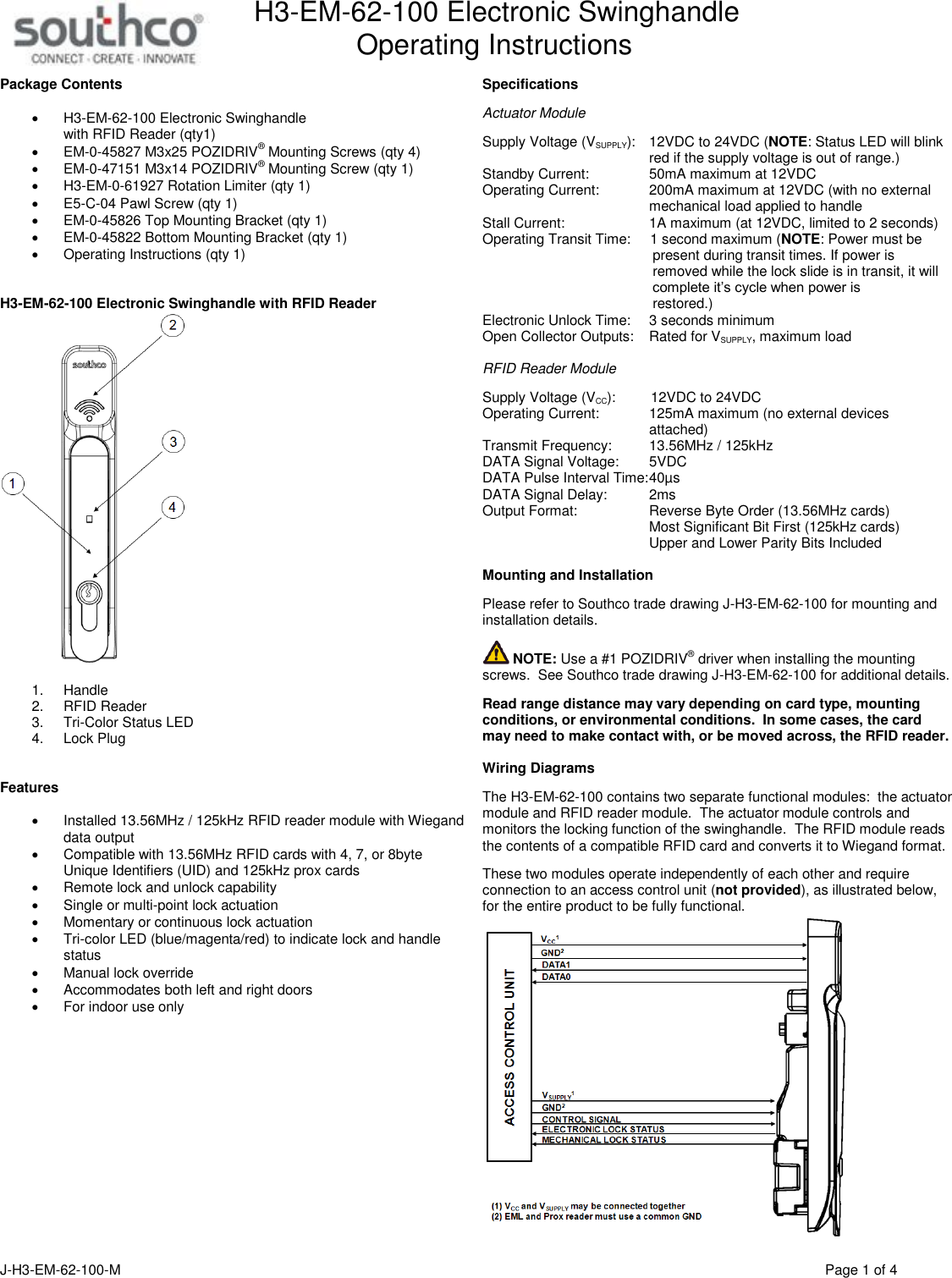 H3-EM-62-100 Electronic Swinghandle      Operating Instructions  J-H3-EM-62-100-M                                      Page 1 of 4 Package Contents   H3-EM-62-100 Electronic Swinghandle  with RFID Reader (qty1)  EM-0-45827 M3x25 POZIDRIV&reg; Mounting Screws (qty 4)  EM-0-47151 M3x14 POZIDRIV&reg; Mounting Screw (qty 1)  H3-EM-0-61927 Rotation Limiter (qty 1)  E5-C-04 Pawl Screw (qty 1)  EM-0-45826 Top Mounting Bracket (qty 1)  EM-0-45822 Bottom Mounting Bracket (qty 1)   Operating Instructions (qty 1)    H3-EM-62-100 Electronic Swinghandle with RFID Reader   1.  Handle 2.  RFID Reader 3.  Tri-Color Status LED 4.  Lock Plug   Features    Installed 13.56MHz / 125kHz RFID reader module with Wiegand data output    Compatible with 13.56MHz RFID cards with 4, 7, or 8byte Unique Identifiers (UID) and 125kHz prox cards   Remote lock and unlock capability   Single or multi-point lock actuation   Momentary or continuous lock actuation   Tri-color LED (blue/magenta/red) to indicate lock and handle status   Manual lock override   Accommodates both left and right doors   For indoor use only    Specifications  Actuator Module  Supply Voltage (VSUPPLY):   12VDC to 24VDC (NOTE: Status LED will blink   red if the supply voltage is out of range.) Standby Current:    50mA maximum at 12VDC Operating Current:    200mA maximum at 12VDC (with no external   mechanical load applied to handle Stall Current:    1A maximum (at 12VDC, limited to 2 seconds) Operating Transit Time:     1 second maximum (NOTE: Power must be            present during transit times. If power is            removed while the lock slide is in transit, it will            complete it&rsquo;s cycle when power is            restored.) Electronic Unlock Time:    3 seconds minimum Open Collector Outputs:  Rated for VSUPPLY, maximum load  RFID Reader Module  Supply Voltage (VCC):         12VDC to 24VDC  Operating Current:    125mA maximum (no external devices   attached) Transmit Frequency:    13.56MHz / 125kHz DATA Signal Voltage:    5VDC DATA Pulse Interval Time: 40&micro;s DATA Signal Delay:    2ms Output Format:  Reverse Byte Order (13.56MHz cards)   Most Significant Bit First (125kHz cards)   Upper and Lower Parity Bits Included  Mounting and Installation  Please refer to Southco trade drawing J-H3-EM-62-100 for mounting and installation details.   NOTE: Use a #1 POZIDRIV&reg; driver when installing the mounting screws.  See Southco trade drawing J-H3-EM-62-100 for additional details.  Read range distance may vary depending on card type, mounting conditions, or environmental conditions.  In some cases, the card may need to make contact with, or be moved across, the RFID reader.  Wiring Diagrams  The H3-EM-62-100 contains two separate functional modules:  the actuator module and RFID reader module.  The actuator module controls and monitors the locking function of the swinghandle.  The RFID module reads the contents of a compatible RFID card and converts it to Wiegand format.    These two modules operate independently of each other and require connection to an access control unit (not provided), as illustrated below, for the entire product to be fully functional.      