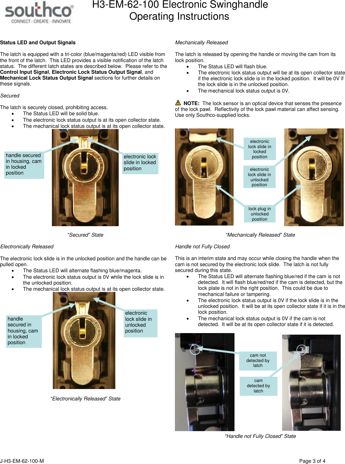H3-EM-62-100 Electronic Swinghandle      Operating Instructions  J-H3-EM-62-100-M                                      Page 3 of 4   Status LED and Output Signals  The latch is equipped with a tri-color (blue/magenta/red) LED visible from the front of the latch.  This LED provides a visible notification of the latch status.  The different latch states are described below.  Please refer to the Control Input Signal, Electronic Lock Status Output Signal, and Mechanical Lock Status Output Signal sections for further details on these signals.  Secured   The latch is securely closed, prohibiting access.   The Status LED will be solid blue.   The electronic lock status output is at its open collector state.     The mechanical lock status output is at its open collector state.     &ldquo;Secured&rdquo; State  Electronically Released  The electronic lock slide is in the unlocked position and the handle can be pulled open.   The Status LED will alternate flashing blue/magenta.   The electronic lock status output is 0V while the lock slide is in the unlocked position.   The mechanical lock status output is at its open collector state.     &ldquo;Electronically Released&rdquo; State    Mechanically Released  The latch is released by opening the handle or moving the cam from its lock position.       The Status LED will flash blue.   The electronic lock status output will be at its open collector state if the electronic lock slide is in the locked position.  It will be 0V if the lock slide is in the unlocked position.     The mechanical lock status output is 0V.    NOTE:  The lock sensor is an optical device that senses the presence of the lock pawl.  Reflectivity of the lock pawl material can affect sensing.  Use only Southco-supplied locks.       &ldquo;Mechanically Released&rdquo; State  Handle not Fully Closed   This is an interim state and may occur while closing the handle when the cam is not secured by the electronic lock slide.  The latch is not fully secured during this state.   The Status LED will alternate flashing blue/red if the cam is not detected.  It will flash blue/red/red if the cam is detected, but the lock plate is not in the right position.  This could be due to mechanical failure or tampering.   The electronic lock status output is 0V if the lock slide is in the unlocked position.  It will be at its open collector state if it is in the lock position.   The mechanical lock status output is 0V if the cam is not detected.  It will be at its open collector state if it is detected.    &ldquo;Handle not Fully Closed&rdquo; State   electronic lock slide in locked position handle secured in housing, cam in locked position electronic lock slide in unlocked position handle secured in housing, cam in locked position electronic lock slide in unlocked position electronic lock slide in locked position lock plug in unlocked position cam  detected by latch cam not detected by latch 
