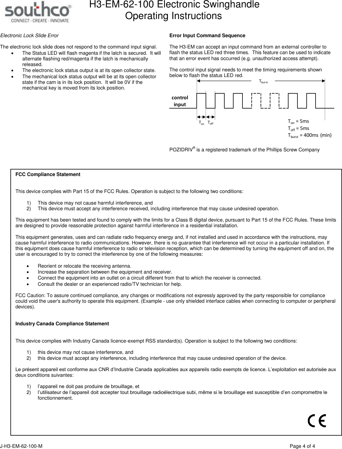 H3-EM-62-100 Electronic Swinghandle      Operating Instructions  J-H3-EM-62-100-M                                      Page 4 of 4  Electronic Lock Slide Error  The electronic lock slide does not respond to the command input signal.     The Status LED will flash magenta if the latch is secured.  It will alternate flashing red/magenta if the latch is mechanically released.   The electronic lock status output is at its open collector state.   The mechanical lock status output will be at its open collector state if the cam is in its lock position.  It will be 0V if the mechanical key is moved from its lock position.   Error Input Command Sequence  The H3-EM can accept an input command from an external controller to flash the status LED red three times.  This feature can be used to indicate that an error event has occurred (e.g. unauthorized access attempt).    The control input signal needs to meet the timing requirements shown below to flash the status LED red.   POZIDRIV&reg; is a registered trademark of the Phillips Screw Company       Ton = 5msTonToff = 5msToffTburstTburst = 400ms (min)control inputFCC Compliance Statement   This device complies with Part 15 of the FCC Rules. Operation is subject to the following two conditions:  1) This device may not cause harmful interference, and  2) This device must accept any interference received, including interference that may cause undesired operation.  This equipment has been tested and found to comply with the limits for a Class B digital device, pursuant to Part 15 of the FCC Rules. These limits are designed to provide reasonable protection against harmful interference in a residential installation.  This equipment generates, uses and can radiate radio frequency energy and, if not installed and used in accordance with the instructions, may cause harmful interference to radio communications. However, there is no guarantee that interference will not occur in a particular installation. If this equipment does cause harmful interference to radio or television reception, which can be determined by turning the equipment off and on, the user is encouraged to try to correct the interference by one of the following measures:  Reorient or relocate the receiving antenna. Increase the separation between the equipment and receiver. Connect the equipment into an outlet on a circuit different from that to which the receiver is connected. Consult the dealer or an experienced radio/TV technician for help.  FCC Caution: To assure continued compliance, any changes or modifications not expressly approved by the party responsible for compliance could void the user's authority to operate this equipment. (Example - use only shielded interface cables when connecting to computer or peripheral devices).    Industry Canada Compliance Statement   This device complies with Industry Canada licence-exempt RSS standard(s). Operation is subject to the following two conditions:   1) this device may not cause interference, and  2) this device must accept any interference, including interference that may cause undesired operation of the device.  Le pr&eacute;sent appareil est conforme aux CNR d&rsquo;Industrie Canada applicables aux appareils radio exempts de licence. L&rsquo;exploitation est autoris&eacute;e aux deux conditions suivantes:   1) l&rsquo;appareil ne doit pas produire de brouillage, et  2) l&rsquo;utilisateur de l&rsquo;appareil doit accepter tout brouillage radio&eacute;lectrique subi, m&ecirc;me si le brouillage est susceptible d&rsquo;en compromettre le fonctionnement.    