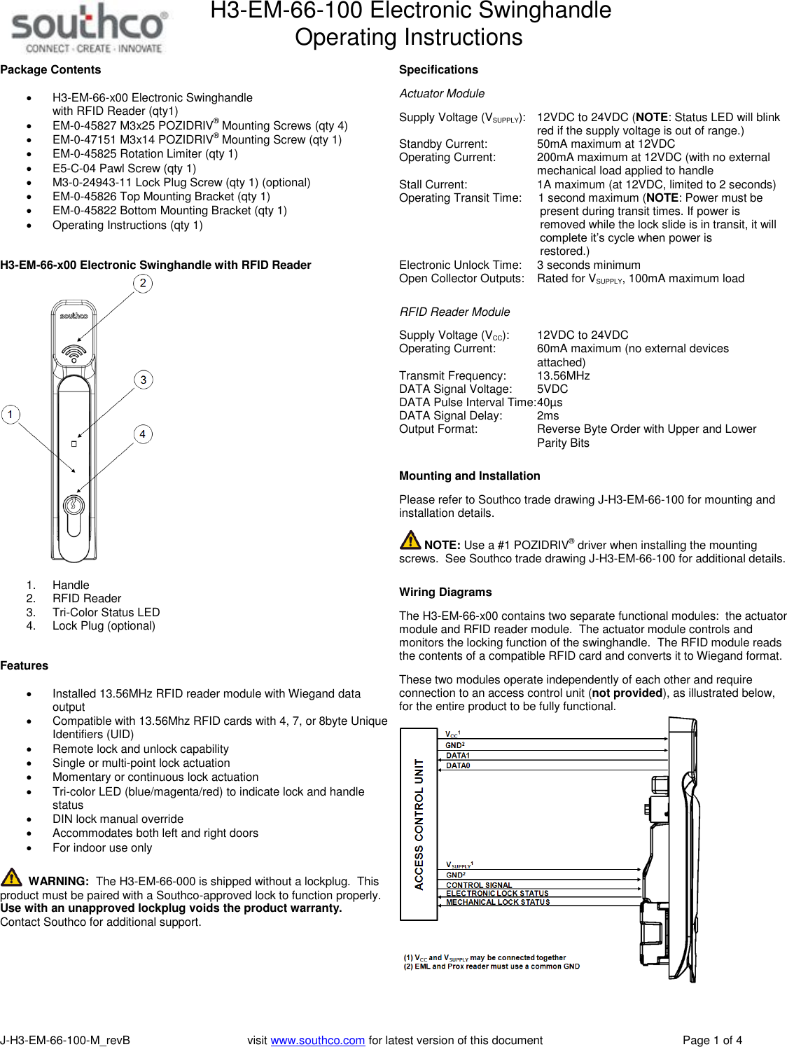 H3-EM-66-100 Electronic Swinghandle      Operating Instructions   J-H3-EM-66-100-M_revB                                    visit www.southco.com for latest version of this document    Page 1 of 4 Package Contents   H3-EM-66-x00 Electronic Swinghandle  with RFID Reader (qty1)  EM-0-45827 M3x25 POZIDRIV&reg; Mounting Screws (qty 4)  EM-0-47151 M3x14 POZIDRIV&reg; Mounting Screw (qty 1)  EM-0-45825 Rotation Limiter (qty 1)  E5-C-04 Pawl Screw (qty 1)  M3-0-24943-11 Lock Plug Screw (qty 1) (optional)  EM-0-45826 Top Mounting Bracket (qty 1)  EM-0-45822 Bottom Mounting Bracket (qty 1)   Operating Instructions (qty 1)   H3-EM-66-x00 Electronic Swinghandle with RFID Reader   1.  Handle 2.  RFID Reader 3.  Tri-Color Status LED 4.  Lock Plug (optional)   Features    Installed 13.56MHz RFID reader module with Wiegand data output    Compatible with 13.56Mhz RFID cards with 4, 7, or 8byte Unique Identifiers (UID)   Remote lock and unlock capability   Single or multi-point lock actuation   Momentary or continuous lock actuation   Tri-color LED (blue/magenta/red) to indicate lock and handle status   DIN lock manual override   Accommodates both left and right doors   For indoor use only    WARNING:  The H3-EM-66-000 is shipped without a lockplug.  This product must be paired with a Southco-approved lock to function properly.  Use with an unapproved lockplug voids the product warranty.  Contact Southco for additional support.   Specifications  Actuator Module  Supply Voltage (VSUPPLY):   12VDC to 24VDC (NOTE: Status LED will blink   red if the supply voltage is out of range.) Standby Current:    50mA maximum at 12VDC Operating Current:    200mA maximum at 12VDC (with no external   mechanical load applied to handle Stall Current:    1A maximum (at 12VDC, limited to 2 seconds) Operating Transit Time:     1 second maximum (NOTE: Power must be            present during transit times. If power is            removed while the lock slide is in transit, it will            complete it&rsquo;s cycle when power is            restored.) Electronic Unlock Time:    3 seconds minimum Open Collector Outputs:  Rated for VSUPPLY, 100mA maximum load   RFID Reader Module  Supply Voltage (VCC):    12VDC to 24VDC  Operating Current:    60mA maximum (no external devices   attached) Transmit Frequency:    13.56MHz DATA Signal Voltage:    5VDC DATA Pulse Interval Time: 40&micro;s DATA Signal Delay:    2ms Output Format:  Reverse Byte Order with Upper and Lower   Parity Bits   Mounting and Installation  Please refer to Southco trade drawing J-H3-EM-66-100 for mounting and installation details.   NOTE: Use a #1 POZIDRIV&reg; driver when installing the mounting screws.  See Southco trade drawing J-H3-EM-66-100 for additional details.   Wiring Diagrams  The H3-EM-66-x00 contains two separate functional modules:  the actuator module and RFID reader module.  The actuator module controls and monitors the locking function of the swinghandle.  The RFID module reads the contents of a compatible RFID card and converts it to Wiegand format.    These two modules operate independently of each other and require connection to an access control unit (not provided), as illustrated below, for the entire product to be fully functional.    