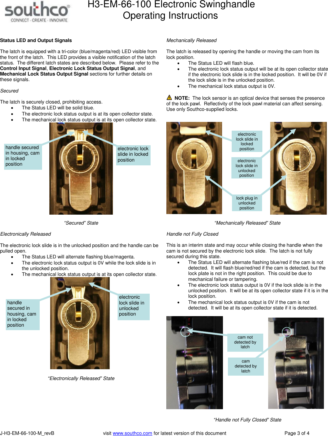 H3-EM-66-100 Electronic Swinghandle      Operating Instructions   J-H3-EM-66-100-M_revB                                    visit www.southco.com for latest version of this document    Page 3 of 4   Status LED and Output Signals  The latch is equipped with a tri-color (blue/magenta/red) LED visible from the front of the latch.  This LED provides a visible notification of the latch status.  The different latch states are described below.  Please refer to the Control Input Signal, Electronic Lock Status Output Signal, and Mechanical Lock Status Output Signal sections for further details on these signals.  Secured   The latch is securely closed, prohibiting access.   The Status LED will be solid blue.   The electronic lock status output is at its open collector state.     The mechanical lock status output is at its open collector state.     &ldquo;Secured&rdquo; State  Electronically Released  The electronic lock slide is in the unlocked position and the handle can be pulled open.   The Status LED will alternate flashing blue/magenta.   The electronic lock status output is 0V while the lock slide is in the unlocked position.   The mechanical lock status output is at its open collector state.     &ldquo;Electronically Released&rdquo; State    Mechanically Released  The latch is released by opening the handle or moving the cam from its lock position.       The Status LED will flash blue.   The electronic lock status output will be at its open collector state if the electronic lock slide is in the locked position.  It will be 0V if the lock slide is in the unlocked position.     The mechanical lock status output is 0V.    NOTE:  The lock sensor is an optical device that senses the presence of the lock pawl.  Reflectivity of the lock pawl material can affect sensing.  Use only Southco-supplied locks.       &ldquo;Mechanically Released&rdquo; State  Handle not Fully Closed   This is an interim state and may occur while closing the handle when the cam is not secured by the electronic lock slide.  The latch is not fully secured during this state.   The Status LED will alternate flashing blue/red if the cam is not detected.  It will flash blue/red/red if the cam is detected, but the lock plate is not in the right position.  This could be due to mechanical failure or tampering.   The electronic lock status output is 0V if the lock slide is in the unlocked position.  It will be at its open collector state if it is in the lock position.   The mechanical lock status output is 0V if the cam is not detected.  It will be at its open collector state if it is detected.     &ldquo;Handle not Fully Closed&rdquo; State electronic lock slide in locked position handle secured in housing, cam in locked position electronic lock slide in unlocked position handle secured in housing, cam in locked position electronic lock slide in unlocked position electronic lock slide in locked position lock plug in unlocked position cam  detected by latch cam not detected by latch 