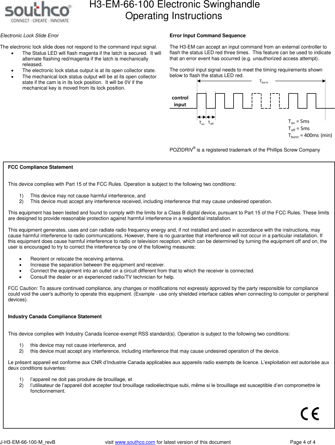 H3-EM-66-100 Electronic Swinghandle      Operating Instructions   J-H3-EM-66-100-M_revB                                    visit www.southco.com for latest version of this document    Page 4 of 4  Electronic Lock Slide Error  The electronic lock slide does not respond to the command input signal.     The Status LED will flash magenta if the latch is secured.  It will alternate flashing red/magenta if the latch is mechanically released.   The electronic lock status output is at its open collector state.   The mechanical lock status output will be at its open collector state if the cam is in its lock position.  It will be 0V if the mechanical key is moved from its lock position.   Error Input Command Sequence  The H3-EM can accept an input command from an external controller to flash the status LED red three times.  This feature can be used to indicate that an error event has occurred (e.g. unauthorized access attempt).    The control input signal needs to meet the timing requirements shown below to flash the status LED red.   POZIDRIV&reg; is a registered trademark of the Phillips Screw Company      Ton = 5msTonToff = 5msToffTburstTburst = 400ms (min)control inputFCC Compliance Statement   This device complies with Part 15 of the FCC Rules. Operation is subject to the following two conditions:  1) This device may not cause harmful interference, and  2) This device must accept any interference received, including interference that may cause undesired operation.  This equipment has been tested and found to comply with the limits for a Class B digital device, pursuant to Part 15 of the FCC Rules. These limits are designed to provide reasonable protection against harmful interference in a residential installation.  This equipment generates, uses and can radiate radio frequency energy and, if not installed and used in accordance with the instructions, may cause harmful interference to radio communications. However, there is no guarantee that interference will not occur in a particular installation. If this equipment does cause harmful interference to radio or television reception, which can be determined by turning the equipment off and on, the user is encouraged to try to correct the interference by one of the following measures:  Reorient or relocate the receiving antenna. Increase the separation between the equipment and receiver. Connect the equipment into an outlet on a circuit different from that to which the receiver is connected. Consult the dealer or an experienced radio/TV technician for help.  FCC Caution: To assure continued compliance, any changes or modifications not expressly approved by the party responsible for compliance could void the user's authority to operate this equipment. (Example - use only shielded interface cables when connecting to computer or peripheral devices).    Industry Canada Compliance Statement   This device complies with Industry Canada licence-exempt RSS standard(s). Operation is subject to the following two conditions:   1) this device may not cause interference, and  2) this device must accept any interference, including interference that may cause undesired operation of the device.  Le pr&eacute;sent appareil est conforme aux CNR d&rsquo;Industrie Canada applicables aux appareils radio exempts de licence. L&rsquo;exploitation est autoris&eacute;e aux deux conditions suivantes:   1) l&rsquo;appareil ne doit pas produire de brouillage, et  2) l&rsquo;utilisateur de l&rsquo;appareil doit accepter tout brouillage radio&eacute;lectrique subi, m&ecirc;me si le brouillage est susceptible d&rsquo;en compromettre le fonctionnement.    