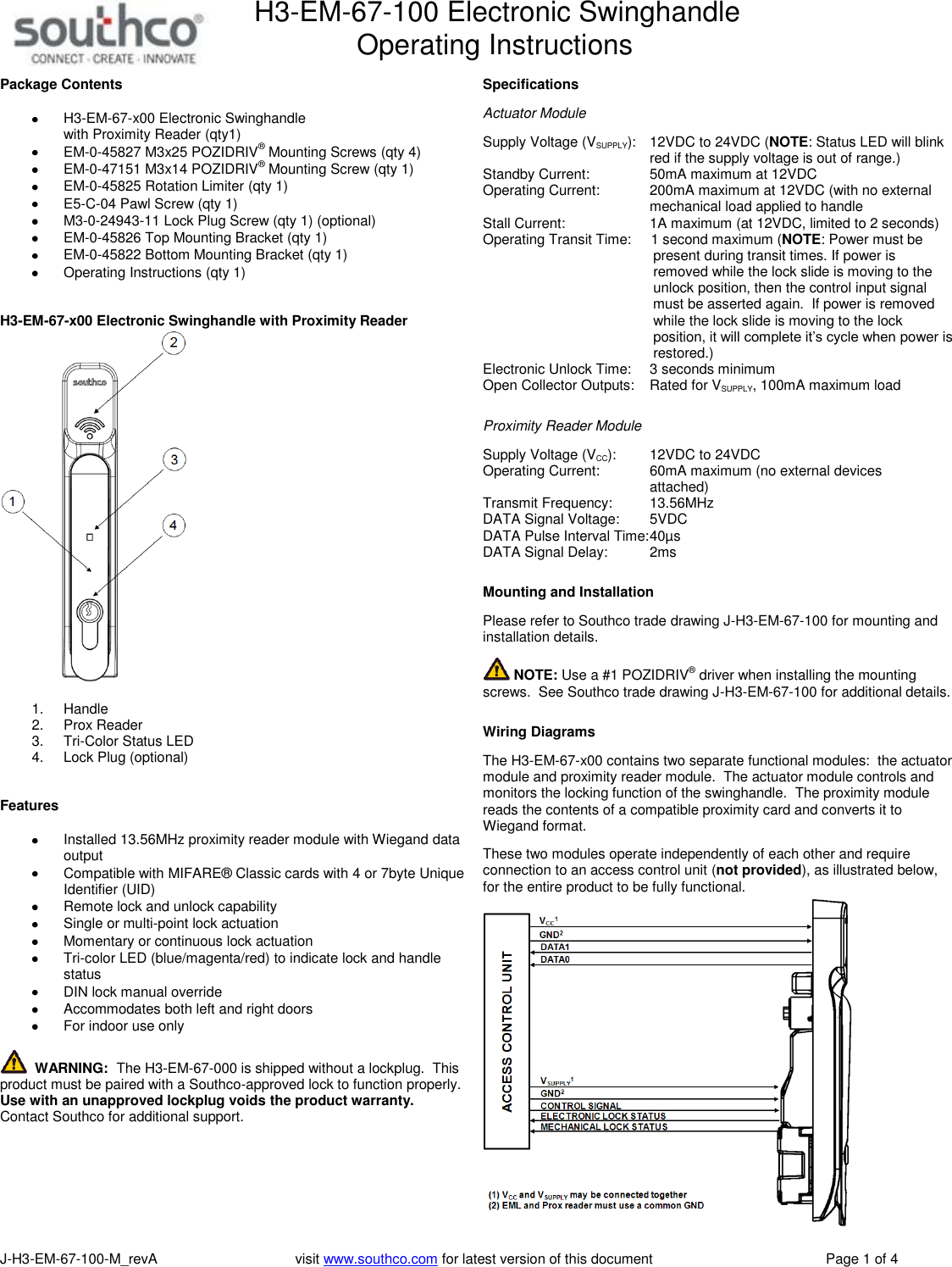 H3-EM-67-100 Electronic Swinghandle      Operating Instructions   J-H3-EM-67-100-M_revA                                   visit www.southco.com for latest version of this document    Page 1 of 4 Package Contents   H3-EM-67-x00 Electronic Swinghandle  with Proximity Reader (qty1)  EM-0-45827 M3x25 POZIDRIV&reg; Mounting Screws (qty 4)  EM-0-47151 M3x14 POZIDRIV&reg; Mounting Screw (qty 1)  EM-0-45825 Rotation Limiter (qty 1)  E5-C-04 Pawl Screw (qty 1)  M3-0-24943-11 Lock Plug Screw (qty 1) (optional)  EM-0-45826 Top Mounting Bracket (qty 1)  EM-0-45822 Bottom Mounting Bracket (qty 1)   Operating Instructions (qty 1)   H3-EM-67-x00 Electronic Swinghandle with Proximity Reader   1.  Handle 2.  Prox Reader 3.  Tri-Color Status LED 4.  Lock Plug (optional)   Features    Installed 13.56MHz proximity reader module with Wiegand data output    Compatible with MIFARE&reg; Classic cards with 4 or 7byte Unique Identifier (UID)   Remote lock and unlock capability   Single or multi-point lock actuation   Momentary or continuous lock actuation   Tri-color LED (blue/magenta/red) to indicate lock and handle status   DIN lock manual override   Accommodates both left and right doors   For indoor use only    WARNING:  The H3-EM-67-000 is shipped without a lockplug.  This product must be paired with a Southco-approved lock to function properly.  Use with an unapproved lockplug voids the product warranty.  Contact Southco for additional support.   Specifications  Actuator Module  Supply Voltage (VSUPPLY):   12VDC to 24VDC (NOTE: Status LED will blink   red if the supply voltage is out of range.) Standby Current:    50mA maximum at 12VDC Operating Current:    200mA maximum at 12VDC (with no external   mechanical load applied to handle Stall Current:    1A maximum (at 12VDC, limited to 2 seconds) Operating Transit Time:     1 second maximum (NOTE: Power must be            present during transit times. If power is            removed while the lock slide is moving to the            unlock position, then the control input signal            must be asserted again.  If power is removed            while the lock slide is moving to the lock            position, it will complete it&rsquo;s cycle when power is            restored.) Electronic Unlock Time:    3 seconds minimum Open Collector Outputs:  Rated for VSUPPLY, 100mA maximum load   Proximity Reader Module  Supply Voltage (VCC):    12VDC to 24VDC  Operating Current:    60mA maximum (no external devices   attached) Transmit Frequency:    13.56MHz DATA Signal Voltage:    5VDC DATA Pulse Interval Time: 40&micro;s DATA Signal Delay:    2ms   Mounting and Installation  Please refer to Southco trade drawing J-H3-EM-67-100 for mounting and installation details.   NOTE: Use a #1 POZIDRIV&reg; driver when installing the mounting screws.  See Southco trade drawing J-H3-EM-67-100 for additional details.   Wiring Diagrams  The H3-EM-67-x00 contains two separate functional modules:  the actuator module and proximity reader module.  The actuator module controls and monitors the locking function of the swinghandle.  The proximity module reads the contents of a compatible proximity card and converts it to Wiegand format.    These two modules operate independently of each other and require connection to an access control unit (not provided), as illustrated below, for the entire product to be fully functional.  