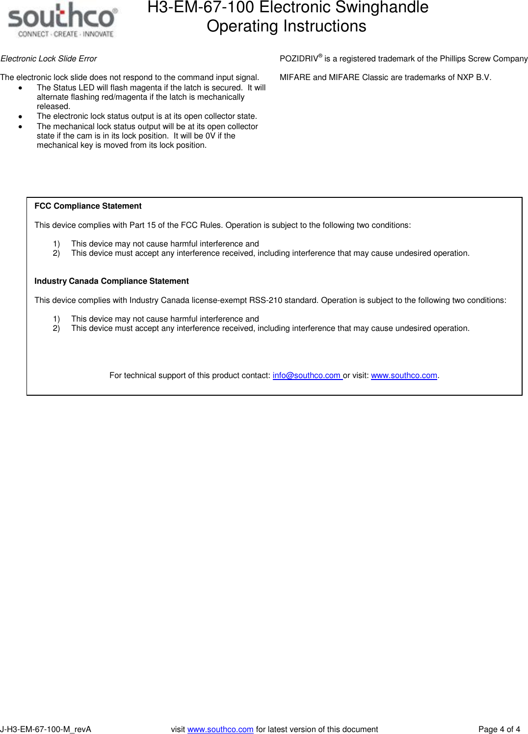H3-EM-67-100 Electronic Swinghandle      Operating Instructions   J-H3-EM-67-100-M_revA                                   visit www.southco.com for latest version of this document    Page 4 of 4  Electronic Lock Slide Error  The electronic lock slide does not respond to the command input signal.     The Status LED will flash magenta if the latch is secured.  It will alternate flashing red/magenta if the latch is mechanically released.   The electronic lock status output is at its open collector state.   The mechanical lock status output will be at its open collector state if the cam is in its lock position.  It will be 0V if the mechanical key is moved from its lock position.   POZIDRIV&reg; is a registered trademark of the Phillips Screw Company  MIFARE and MIFARE Classic are trademarks of NXP B.V.     FCC Compliance Statement  This device complies with Part 15 of the FCC Rules. Operation is subject to the following two conditions:  1)  This device may not cause harmful interference and  2)  This device must accept any interference received, including interference that may cause undesired operation.   Industry Canada Compliance Statement  This device complies with Industry Canada license-exempt RSS-210 standard. Operation is subject to the following two conditions:   1)  This device may not cause harmful interference and  2)  This device must accept any interference received, including interference that may cause undesired operation.     For technical support of this product contact: info@southco.com or visit: www.southco.com.  