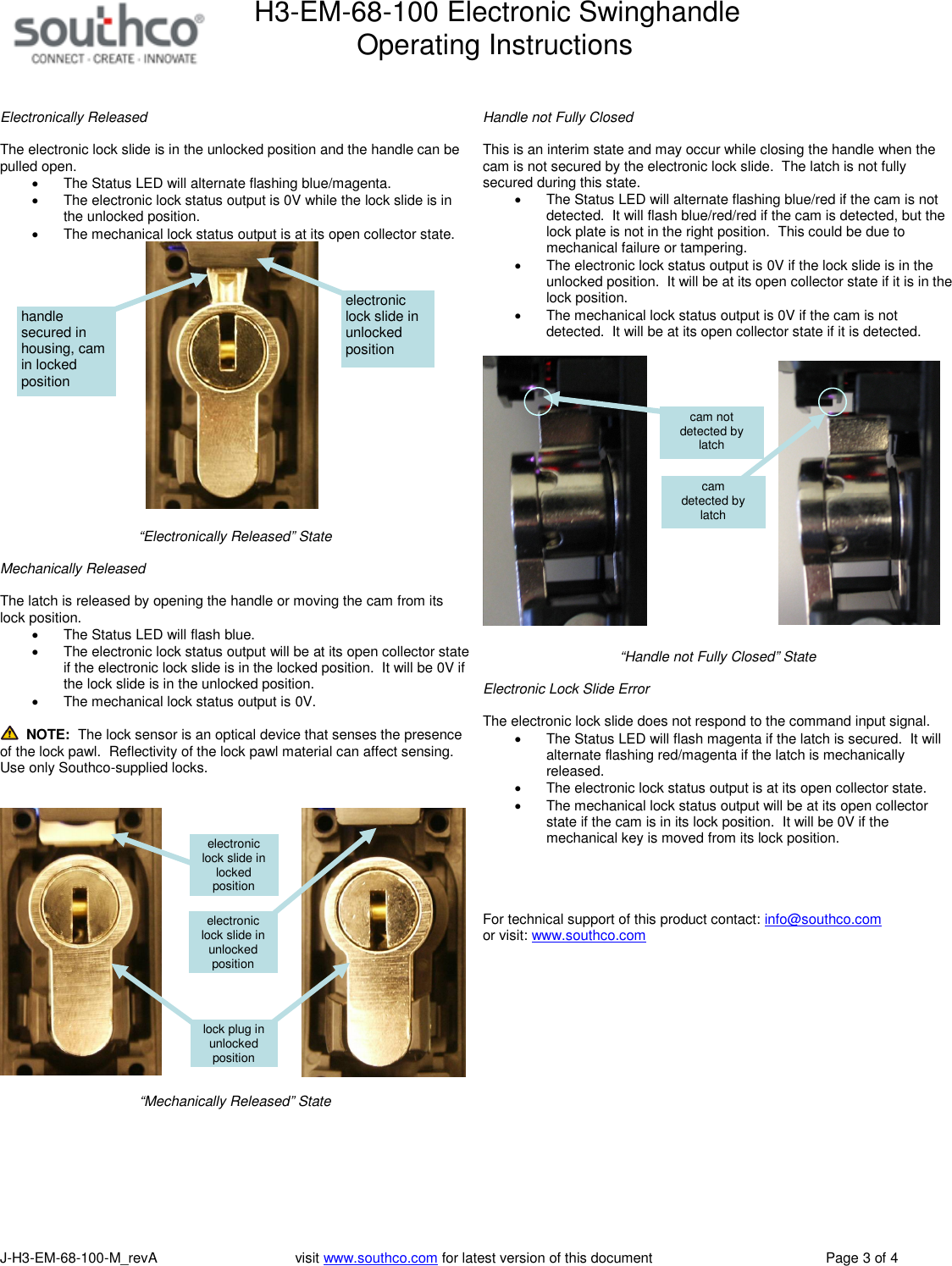 H3-EM-68-100 Electronic SwinghandleOperating InstructionsJ-H3-EM-68-100-M_revA visit www.southco.com for latest version of this document Page 3 of 4Electronically ReleasedThe electronic lock slide is in the unlocked position and the handle can bepulled open.The Status LED will alternate flashing blue/magenta.The electronic lock status output is 0V while the lock slide is inthe unlocked position.The mechanical lock status output is at its open collector state.&ldquo;Electronically Released&rdquo; StateMechanically ReleasedThe latch is released by opening the handle or moving the cam from itslock position.The Status LED will flash blue.The electronic lock status output will be at its open collector stateif the electronic lock slide is in the locked position. It will be 0V ifthe lock slide is in the unlocked position.The mechanical lock status output is 0V.NOTE: The lock sensor is an optical device that senses the presenceof the lock pawl. Reflectivity of the lock pawl material can affect sensing.Use only Southco-supplied locks.&ldquo;Mechanically Released&rdquo; StateHandle not Fully ClosedThis is an interim state and may occur while closing the handle when thecam is not secured by the electronic lock slide. The latch is not fullysecured during this state.The Status LED will alternate flashing blue/red if the cam is notdetected. It will flash blue/red/red if the cam is detected, but thelock plate is not in the right position. This could be due tomechanical failure or tampering.The electronic lock status output is 0V if the lock slide is in theunlocked position. It will be at its open collector state if it is in thelock position.The mechanical lock status output is 0V if the cam is notdetected. It will be at its open collector state if it is detected.&ldquo;Handle not Fully Closed&rdquo; StateElectronic Lock Slide ErrorThe electronic lock slide does not respond to the command input signal.The Status LED will flash magenta if the latch is secured. It willalternate flashing red/magenta if the latch is mechanicallyreleased.The electronic lock status output is at its open collector state.The mechanical lock status output will be at its open collectorstate if the cam is in its lock position. It will be 0V if themechanical key is moved from its lock position.For technical support of this product contact: info@southco.comor visit: www.southco.comcamdetected bylatchcam notdetected bylatchelectroniclock slide inunlockedpositionelectroniclock slide inlockedpositionlock plug inunlockedpositionelectroniclock slide inunlockedpositionhandlesecured inhousing, camin lockedposition
