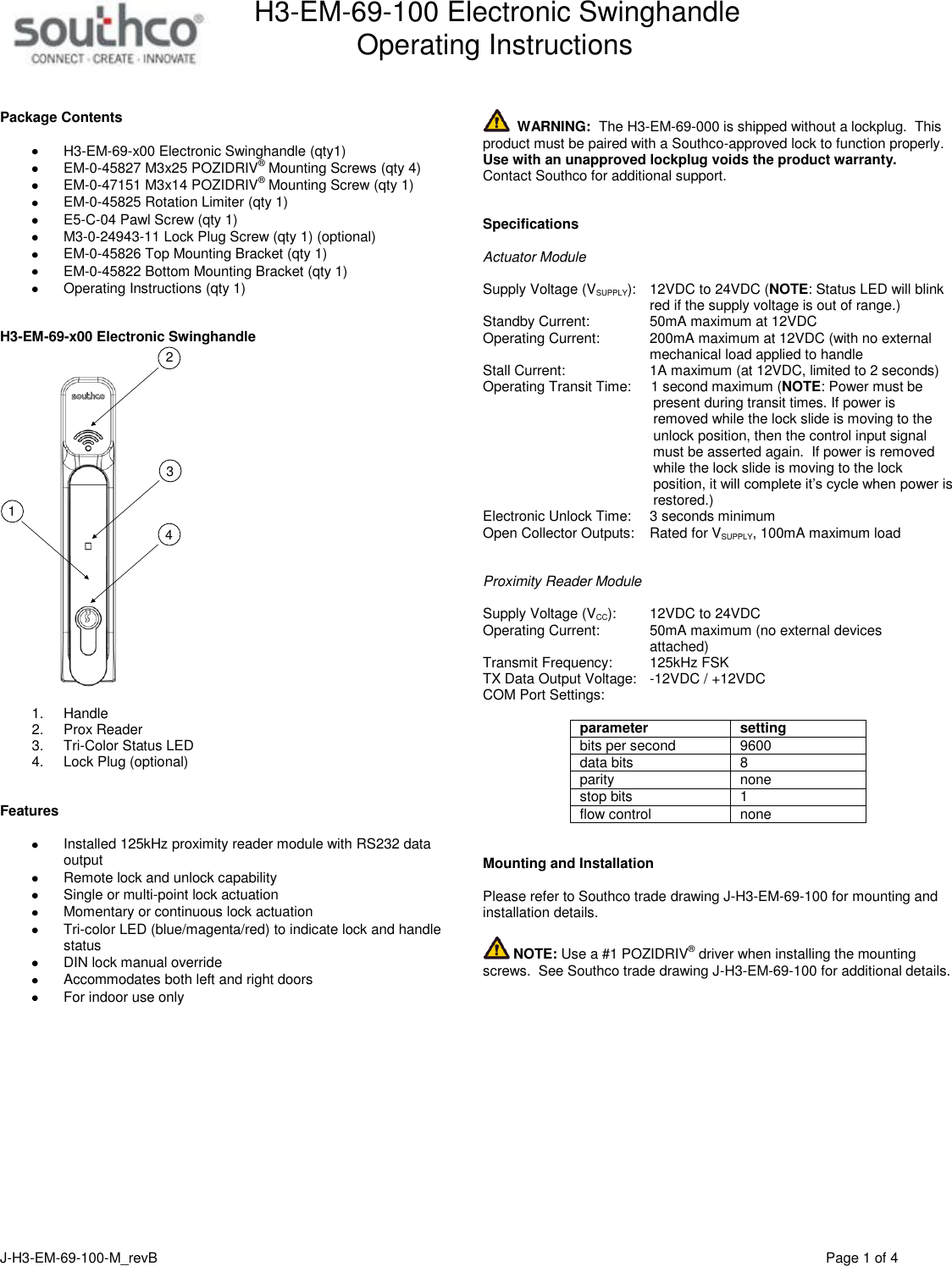 H3-EM-69-100 Electronic Swinghandle      Operating Instructions   J-H3-EM-69-100-M_revB                                         Page 1 of 4   Package Contents   H3-EM-69-x00 Electronic Swinghandle (qty1)  EM-0-45827 M3x25 POZIDRIV&reg; Mounting Screws (qty 4)  EM-0-47151 M3x14 POZIDRIV&reg; Mounting Screw (qty 1)  EM-0-45825 Rotation Limiter (qty 1)  E5-C-04 Pawl Screw (qty 1)  M3-0-24943-11 Lock Plug Screw (qty 1) (optional)  EM-0-45826 Top Mounting Bracket (qty 1)  EM-0-45822 Bottom Mounting Bracket (qty 1)   Operating Instructions (qty 1)   H3-EM-69-x00 Electronic Swinghandle 3412  1.  Handle 2.  Prox Reader 3.  Tri-Color Status LED 4.  Lock Plug (optional)   Features    Installed 125kHz proximity reader module with RS232 data output    Remote lock and unlock capability   Single or multi-point lock actuation   Momentary or continuous lock actuation   Tri-color LED (blue/magenta/red) to indicate lock and handle status   DIN lock manual override   Accommodates both left and right doors   For indoor use only     WARNING:  The H3-EM-69-000 is shipped without a lockplug.  This product must be paired with a Southco-approved lock to function properly.  Use with an unapproved lockplug voids the product warranty.  Contact Southco for additional support.   Specifications  Actuator Module  Supply Voltage (VSUPPLY):   12VDC to 24VDC (NOTE: Status LED will blink   red if the supply voltage is out of range.) Standby Current:    50mA maximum at 12VDC Operating Current:    200mA maximum at 12VDC (with no external   mechanical load applied to handle Stall Current:    1A maximum (at 12VDC, limited to 2 seconds) Operating Transit Time:     1 second maximum (NOTE: Power must be            present during transit times. If power is            removed while the lock slide is moving to the            unlock position, then the control input signal            must be asserted again.  If power is removed            while the lock slide is moving to the lock            position, it will complete it&rsquo;s cycle when power is            restored.) Electronic Unlock Time:    3 seconds minimum Open Collector Outputs:  Rated for VSUPPLY, 100mA maximum load   Proximity Reader Module  Supply Voltage (VCC):    12VDC to 24VDC  Operating Current:    50mA maximum (no external devices   attached) Transmit Frequency:    125kHz FSK TX Data Output Voltage:  -12VDC / +12VDC COM Port Settings:  parameter setting bits per second 9600 data bits 8 parity none stop bits 1 flow control none   Mounting and Installation  Please refer to Southco trade drawing J-H3-EM-69-100 for mounting and installation details.   NOTE: Use a #1 POZIDRIV&reg; driver when installing the mounting screws.  See Southco trade drawing J-H3-EM-69-100 for additional details.  