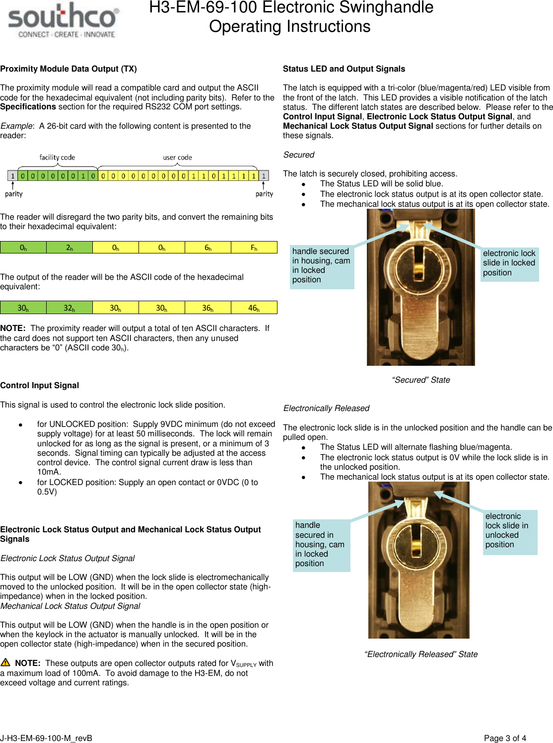 H3-EM-69-100 Electronic Swinghandle      Operating Instructions   J-H3-EM-69-100-M_revB                                         Page 3 of 4   Proximity Module Data Output (TX)  The proximity module will read a compatible card and output the ASCII code for the hexadecimal equivalent (not including parity bits).  Refer to the Specifications section for the required RS232 COM port settings.    Example:  A 26-bit card with the following content is presented to the reader:    The reader will disregard the two parity bits, and convert the remaining bits to their hexadecimal equivalent:  Fh6h0h0h2h0h   The output of the reader will be the ASCII code of the hexadecimal equivalent:  30h32h30h30h36h46h  NOTE:  The proximity reader will output a total of ten ASCII characters.  If the card does not support ten ASCII characters, then any unused characters be &ldquo;0&rdquo; (ASCII code 30h).    Control Input Signal  This signal is used to control the electronic lock slide position.      for UNLOCKED position:  Supply 9VDC minimum (do not exceed supply voltage) for at least 50 milliseconds.  The lock will remain unlocked for as long as the signal is present, or a minimum of 3 seconds.  Signal timing can typically be adjusted at the access control device.  The control signal current draw is less than 10mA.   for LOCKED position: Supply an open contact or 0VDC (0 to 0.5V)    Electronic Lock Status Output and Mechanical Lock Status Output Signals  Electronic Lock Status Output Signal  This output will be LOW (GND) when the lock slide is electromechanically moved to the unlocked position.  It will be in the open collector state (high-impedance) when in the locked position.  Mechanical Lock Status Output Signal  This output will be LOW (GND) when the handle is in the open position or when the keylock in the actuator is manually unlocked.  It will be in the open collector state (high-impedance) when in the secured position.    NOTE:  These outputs are open collector outputs rated for VSUPPLY with a maximum load of 100mA.  To avoid damage to the H3-EM, do not exceed voltage and current ratings.       Status LED and Output Signals  The latch is equipped with a tri-color (blue/magenta/red) LED visible from the front of the latch.  This LED provides a visible notification of the latch status.  The different latch states are described below.  Please refer to the Control Input Signal, Electronic Lock Status Output Signal, and Mechanical Lock Status Output Signal sections for further details on these signals.  Secured   The latch is securely closed, prohibiting access.   The Status LED will be solid blue.   The electronic lock status output is at its open collector state.     The mechanical lock status output is at its open collector state.     &ldquo;Secured&rdquo; State   Electronically Released  The electronic lock slide is in the unlocked position and the handle can be pulled open.   The Status LED will alternate flashing blue/magenta.   The electronic lock status output is 0V while the lock slide is in the unlocked position.   The mechanical lock status output is at its open collector state.     &ldquo;Electronically Released&rdquo; State  electronic lock slide in unlocked position handle secured in housing, cam in locked position electronic lock slide in locked position handle secured in housing, cam in locked position 