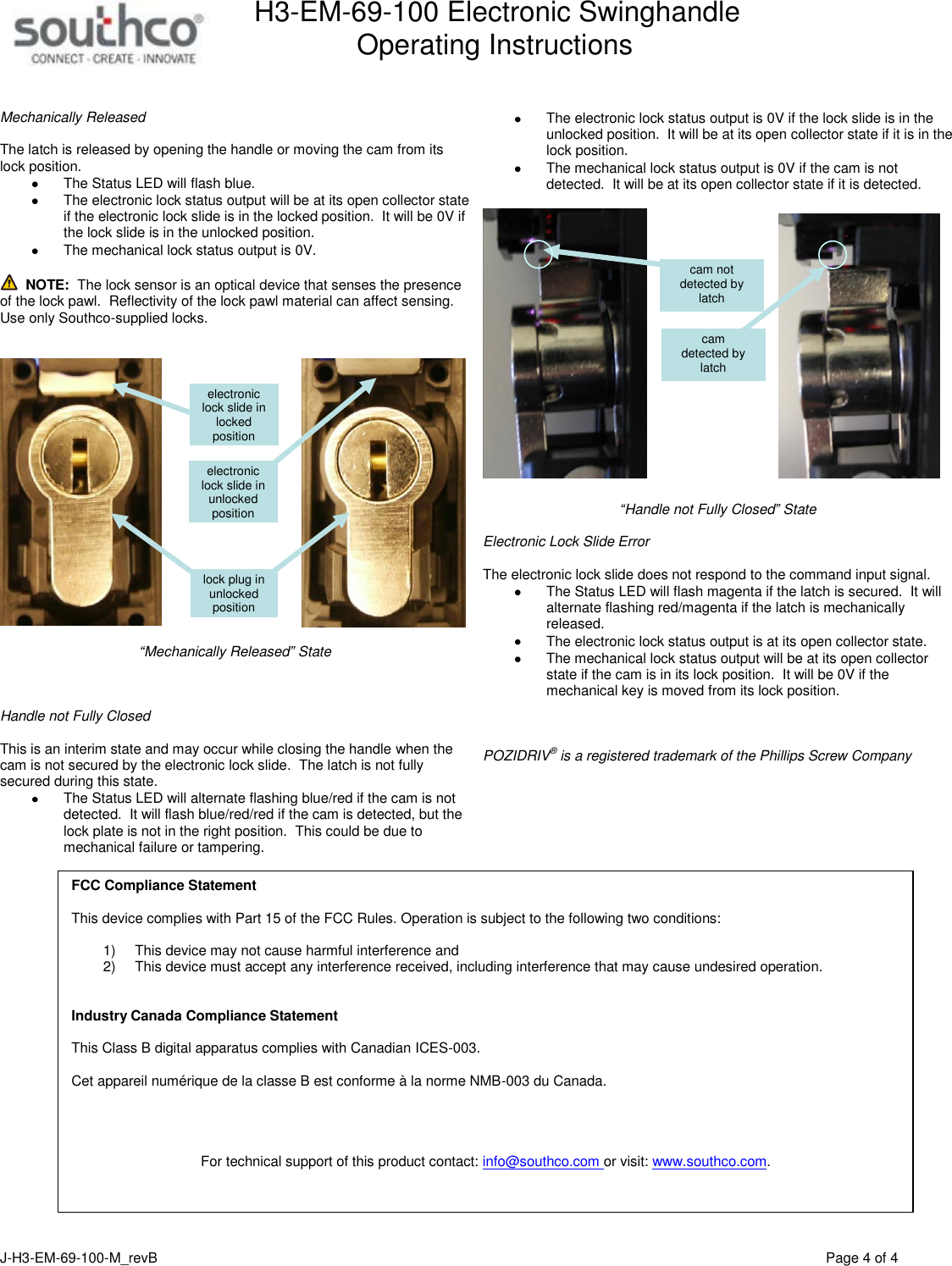 H3-EM-69-100 Electronic Swinghandle      Operating Instructions   J-H3-EM-69-100-M_revB                                         Page 4 of 4   Mechanically Released  The latch is released by opening the handle or moving the cam from its lock position.       The Status LED will flash blue.   The electronic lock status output will be at its open collector state if the electronic lock slide is in the locked position.  It will be 0V if the lock slide is in the unlocked position.     The mechanical lock status output is 0V.    NOTE:  The lock sensor is an optical device that senses the presence of the lock pawl.  Reflectivity of the lock pawl material can affect sensing.  Use only Southco-supplied locks.       &ldquo;Mechanically Released&rdquo; State    Handle not Fully Closed   This is an interim state and may occur while closing the handle when the cam is not secured by the electronic lock slide.  The latch is not fully secured during this state.   The Status LED will alternate flashing blue/red if the cam is not detected.  It will flash blue/red/red if the cam is detected, but the lock plate is not in the right position.  This could be due to mechanical failure or tampering.    The electronic lock status output is 0V if the lock slide is in the unlocked position.  It will be at its open collector state if it is in the lock position.   The mechanical lock status output is 0V if the cam is not detected.  It will be at its open collector state if it is detected.     &ldquo;Handle not Fully Closed&rdquo; State  Electronic Lock Slide Error  The electronic lock slide does not respond to the command input signal.     The Status LED will flash magenta if the latch is secured.  It will alternate flashing red/magenta if the latch is mechanically released.   The electronic lock status output is at its open collector state.   The mechanical lock status output will be at its open collector state if the cam is in its lock position.  It will be 0V if the mechanical key is moved from its lock position.    POZIDRIV&reg; is a registered trademark of the Phillips Screw Company     cam  detected by latch cam not detected by latch electronic lock slide in unlocked position electronic lock slide in locked position lock plug in unlocked position FCC Compliance Statement  This device complies with Part 15 of the FCC Rules. Operation is subject to the following two conditions:  1)  This device may not cause harmful interference and  2)  This device must accept any interference received, including interference that may cause undesired operation.   Industry Canada Compliance Statement  This Class B digital apparatus complies with Canadian ICES-003.  Cet appareil num&eacute;rique de la classe B est conforme &agrave; la norme NMB-003 du Canada.     For technical support of this product contact: info@southco.com or visit: www.southco.com.  
