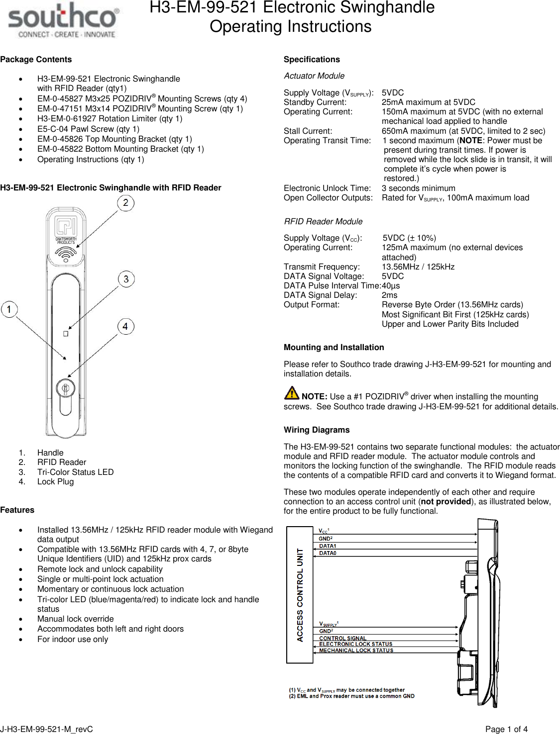 H3-EM-99-521 Electronic Swinghandle      Operating Instructions   J-H3-EM-99-521-M_revC                                          Page 1 of 4   Package Contents   H3-EM-99-521 Electronic Swinghandle  with RFID Reader (qty1)  EM-0-45827 M3x25 POZIDRIV&reg; Mounting Screws (qty 4)  EM-0-47151 M3x14 POZIDRIV&reg; Mounting Screw (qty 1)  H3-EM-0-61927 Rotation Limiter (qty 1)  E5-C-04 Pawl Screw (qty 1)  EM-0-45826 Top Mounting Bracket (qty 1)  EM-0-45822 Bottom Mounting Bracket (qty 1)   Operating Instructions (qty 1)    H3-EM-99-521 Electronic Swinghandle with RFID Reader   1.  Handle 2.  RFID Reader 3.  Tri-Color Status LED 4.  Lock Plug   Features    Installed 13.56MHz / 125kHz RFID reader module with Wiegand data output    Compatible with 13.56MHz RFID cards with 4, 7, or 8byte Unique Identifiers (UID) and 125kHz prox cards   Remote lock and unlock capability   Single or multi-point lock actuation   Momentary or continuous lock actuation   Tri-color LED (blue/magenta/red) to indicate lock and handle status   Manual lock override   Accommodates both left and right doors   For indoor use only     Specifications  Actuator Module  Supply Voltage (VSUPPLY):   5VDC Standby Current:    25mA maximum at 5VDC Operating Current:    150mA maximum at 5VDC (with no external   mechanical load applied to handle Stall Current:    650mA maximum (at 5VDC, limited to 2 sec) Operating Transit Time:     1 second maximum (NOTE: Power must be            present during transit times. If power is            removed while the lock slide is in transit, it will            complete it&rsquo;s cycle when power is            restored.) Electronic Unlock Time:    3 seconds minimum Open Collector Outputs:  Rated for VSUPPLY, 100mA maximum load   RFID Reader Module  Supply Voltage (VCC):         5VDC (&plusmn; 10%)  Operating Current:    125mA maximum (no external devices   attached) Transmit Frequency:    13.56MHz / 125kHz DATA Signal Voltage:    5VDC DATA Pulse Interval Time: 40&micro;s DATA Signal Delay:    2ms Output Format:  Reverse Byte Order (13.56MHz cards)   Most Significant Bit First (125kHz cards)   Upper and Lower Parity Bits Included   Mounting and Installation  Please refer to Southco trade drawing J-H3-EM-99-521 for mounting and installation details.   NOTE: Use a #1 POZIDRIV&reg; driver when installing the mounting screws.  See Southco trade drawing J-H3-EM-99-521 for additional details.   Wiring Diagrams  The H3-EM-99-521 contains two separate functional modules:  the actuator module and RFID reader module.  The actuator module controls and monitors the locking function of the swinghandle.  The RFID module reads the contents of a compatible RFID card and converts it to Wiegand format.    These two modules operate independently of each other and require connection to an access control unit (not provided), as illustrated below, for the entire product to be fully functional.      