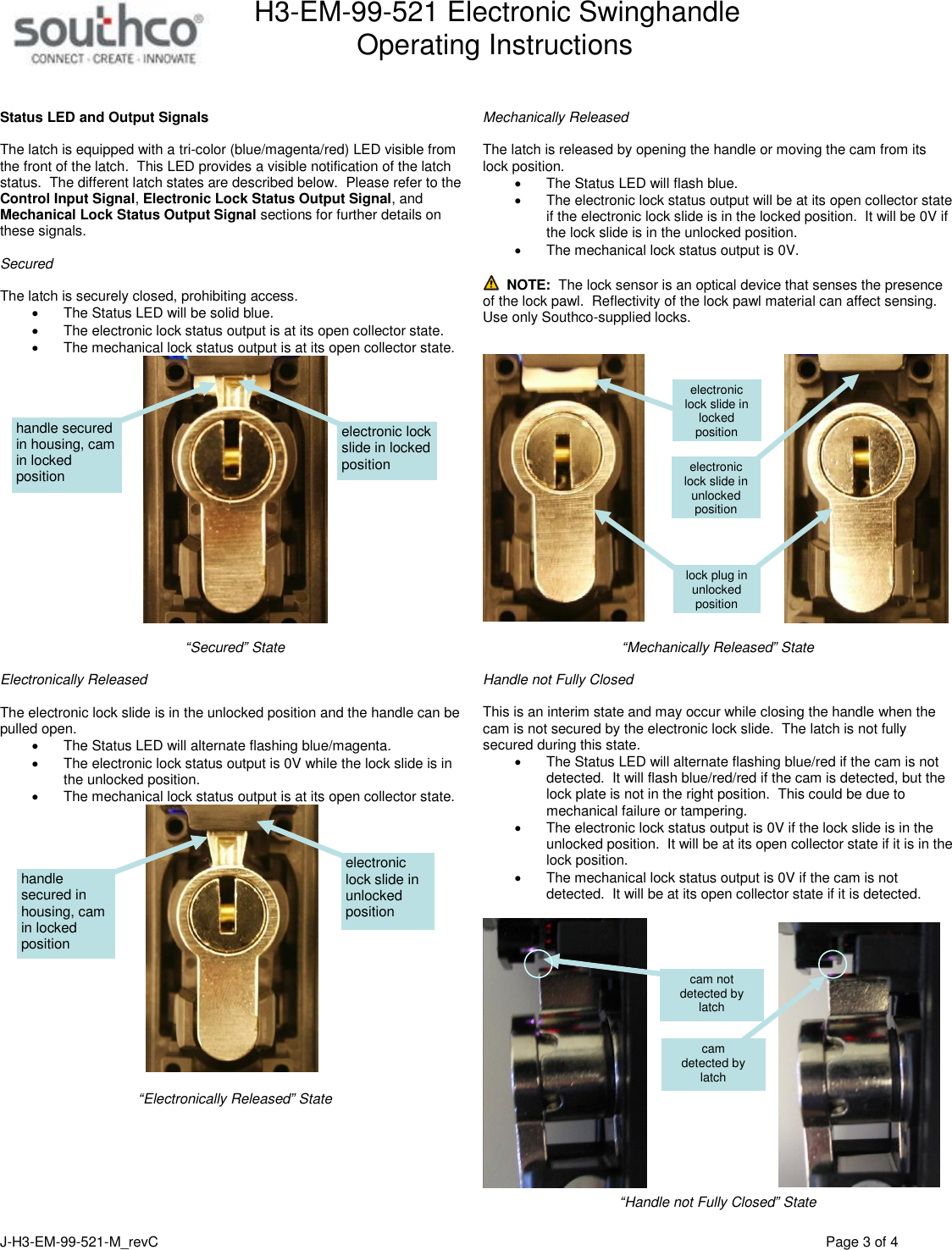 H3-EM-99-521 Electronic Swinghandle      Operating Instructions   J-H3-EM-99-521-M_revC                                          Page 3 of 4    Status LED and Output Signals  The latch is equipped with a tri-color (blue/magenta/red) LED visible from the front of the latch.  This LED provides a visible notification of the latch status.  The different latch states are described below.  Please refer to the Control Input Signal, Electronic Lock Status Output Signal, and Mechanical Lock Status Output Signal sections for further details on these signals.  Secured   The latch is securely closed, prohibiting access.   The Status LED will be solid blue.   The electronic lock status output is at its open collector state.     The mechanical lock status output is at its open collector state.     &ldquo;Secured&rdquo; State  Electronically Released  The electronic lock slide is in the unlocked position and the handle can be pulled open.   The Status LED will alternate flashing blue/magenta.   The electronic lock status output is 0V while the lock slide is in the unlocked position.   The mechanical lock status output is at its open collector state.     &ldquo;Electronically Released&rdquo; State    Mechanically Released  The latch is released by opening the handle or moving the cam from its lock position.       The Status LED will flash blue.   The electronic lock status output will be at its open collector state if the electronic lock slide is in the locked position.  It will be 0V if the lock slide is in the unlocked position.     The mechanical lock status output is 0V.    NOTE:  The lock sensor is an optical device that senses the presence of the lock pawl.  Reflectivity of the lock pawl material can affect sensing.  Use only Southco-supplied locks.       &ldquo;Mechanically Released&rdquo; State  Handle not Fully Closed   This is an interim state and may occur while closing the handle when the cam is not secured by the electronic lock slide.  The latch is not fully secured during this state.   The Status LED will alternate flashing blue/red if the cam is not detected.  It will flash blue/red/red if the cam is detected, but the lock plate is not in the right position.  This could be due to mechanical failure or tampering.   The electronic lock status output is 0V if the lock slide is in the unlocked position.  It will be at its open collector state if it is in the lock position.   The mechanical lock status output is 0V if the cam is not detected.  It will be at its open collector state if it is detected.    &ldquo;Handle not Fully Closed&rdquo; State electronic lock slide in locked position handle secured in housing, cam in locked position electronic lock slide in unlocked position handle secured in housing, cam in locked position electronic lock slide in unlocked position electronic lock slide in locked position lock plug in unlocked position cam  detected by latch cam not detected by latch 