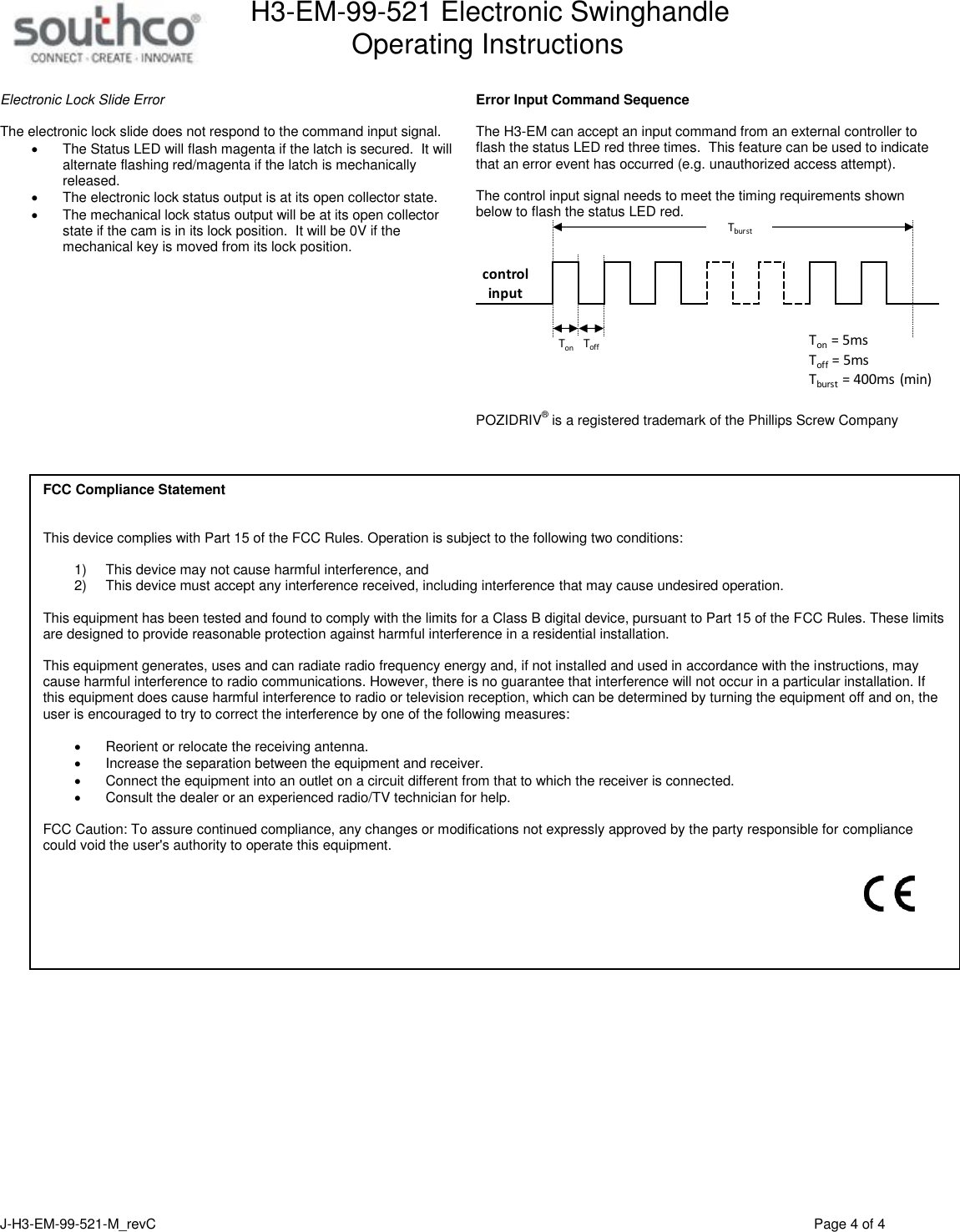 H3-EM-99-521 Electronic Swinghandle      Operating Instructions   J-H3-EM-99-521-M_revC                                          Page 4 of 4   Electronic Lock Slide Error  The electronic lock slide does not respond to the command input signal.     The Status LED will flash magenta if the latch is secured.  It will alternate flashing red/magenta if the latch is mechanically released.   The electronic lock status output is at its open collector state.   The mechanical lock status output will be at its open collector state if the cam is in its lock position.  It will be 0V if the mechanical key is moved from its lock position.   Error Input Command Sequence  The H3-EM can accept an input command from an external controller to flash the status LED red three times.  This feature can be used to indicate that an error event has occurred (e.g. unauthorized access attempt).    The control input signal needs to meet the timing requirements shown below to flash the status LED red.   POZIDRIV&reg; is a registered trademark of the Phillips Screw Company      Ton = 5msTonToff = 5msToffTburstTburst = 400ms (min)control inputFCC Compliance Statement   This device complies with Part 15 of the FCC Rules. Operation is subject to the following two conditions:  1) This device may not cause harmful interference, and  2) This device must accept any interference received, including interference that may cause undesired operation.  This equipment has been tested and found to comply with the limits for a Class B digital device, pursuant to Part 15 of the FCC Rules. These limits are designed to provide reasonable protection against harmful interference in a residential installation.  This equipment generates, uses and can radiate radio frequency energy and, if not installed and used in accordance with the instructions, may cause harmful interference to radio communications. However, there is no guarantee that interference will not occur in a particular installation. If this equipment does cause harmful interference to radio or television reception, which can be determined by turning the equipment off and on, the user is encouraged to try to correct the interference by one of the following measures:  Reorient or relocate the receiving antenna. Increase the separation between the equipment and receiver. Connect the equipment into an outlet on a circuit different from that to which the receiver is connected. Consult the dealer or an experienced radio/TV technician for help.  FCC Caution: To assure continued compliance, any changes or modifications not expressly approved by the party responsible for compliance could void the user's authority to operate this equipment.    