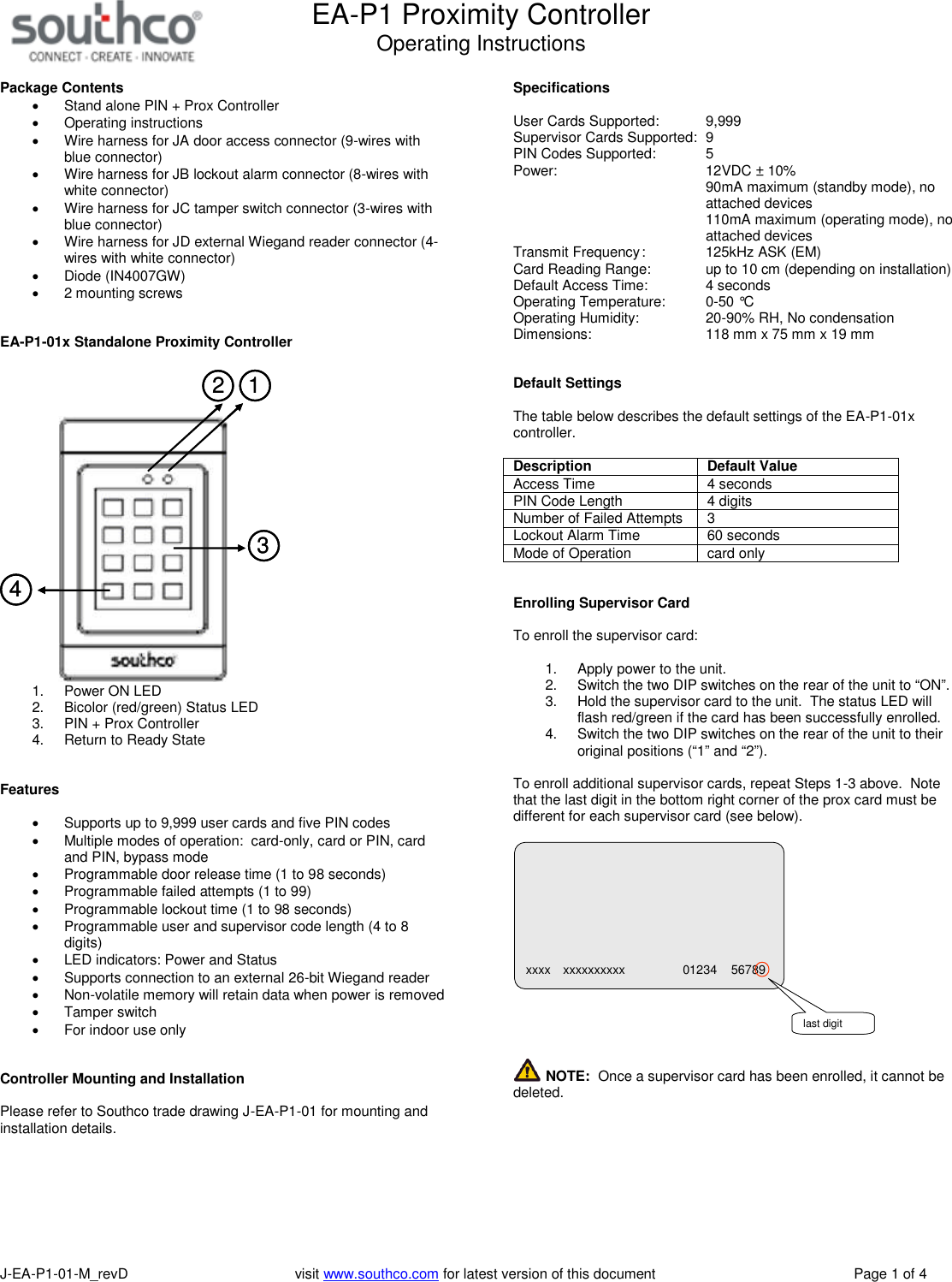 EA-P1 Proximity ControllerOperating InstructionsJ-EA-P1-01-M_revD visit www.southco.com for latest version of this document Page 1 of 4Package ContentsStand alone PIN + Prox ControllerOperating instructionsWire harness for JA door access connector (9-wires withblue connector)Wire harness for JB lockout alarm connector (8-wires withwhite connector)Wire harness for JC tamper switch connector (3-wires withblue connector)Wire harness for JD external Wiegand reader connector (4-wires with white connector)Diode (IN4007GW)2 mounting screwsEA-P1-01x Standalone Proximity Controller123412341. Power ON LED2. Bicolor (red/green) Status LED3. PIN + Prox Controller4. Return to Ready StateFeaturesSupports up to 9,999 user cards and five PIN codesMultiple modes of operation: card-only, card or PIN, cardand PIN, bypass modeProgrammable door release time (1 to 98 seconds)Programmable failed attempts (1 to 99)Programmable lockout time (1 to 98 seconds)Programmable user and supervisor code length (4 to 8digits)LED indicators: Power and StatusSupports connection to an external 26-bit Wiegand readerNon-volatile memory will retain data when power is removedTamper switchFor indoor use onlyController Mounting and InstallationPlease refer to Southco trade drawing J-EA-P1-01 for mounting andinstallation details.SpecificationsUser Cards Supported: 9,999Supervisor Cards Supported: 9PIN Codes Supported: 5Power: 12VDC &plusmn; 10%90mA maximum (standby mode), noattached devices110mA maximum (operating mode), noattached devicesTransmit Frequency: 125kHz ASK (EM)Card Reading Range: up to 10 cm (depending on installation)Default Access Time: 4 secondsOperating Temperature: 0-50 &deg;COperating Humidity: 20-90% RH, No condensationDimensions: 118 mm x 75 mm x 19 mmDefault SettingsThe table below describes the default settings of the EA-P1-01xcontroller.DescriptionDefault ValueAccess Time 4 secondsPIN Code Length 4 digitsNumber of Failed Attempts 3Lockout Alarm Time 60 secondsMode of Operation card onlyEnrolling Supervisor CardTo enroll the supervisor card:1. Apply power to the unit.2. Switch the two DIP switches on the rear of the unit to &ldquo;ON&rdquo;.3. Hold the supervisor card to the unit. The status LED willflash red/green if the card has been successfully enrolled.4. Switch the two DIP switches on the rear of the unit to theiroriginal positions (&ldquo;1&rdquo; and &ldquo;2&rdquo;).To enroll additional supervisor cards, repeat Steps 1-3 above. Notethat the last digit in the bottom right corner of the prox card must bedifferent for each supervisor card (see below).NOTE: Once a supervisor card has been enrolled, it cannot bedeleted.xxxx xxxxxxxxxx 01234 56789last digit