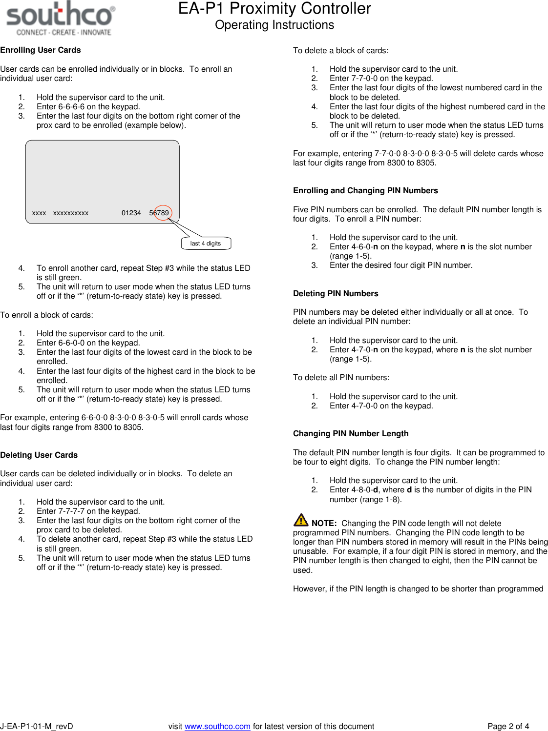 EA-P1 Proximity ControllerOperating InstructionsJ-EA-P1-01-M_revD visit www.southco.com for latest version of this document Page 2 of 4Enrolling User CardsUser cards can be enrolled individually or in blocks. To enroll anindividual user card:1. Hold the supervisor card to the unit.2. Enter 6-6-6-6 on the keypad.3. Enter the last four digits on the bottom right corner of theprox card to be enrolled (example below).4. To enroll another card, repeat Step #3 while the status LEDis still green.5. The unit will return to user mode when the status LED turnsoff or if the &lsquo;*&rsquo; (return-to-ready state) key is pressed.To enroll a block of cards:1. Hold the supervisor card to the unit.2. Enter 6-6-0-0 on the keypad.3. Enter the last four digits of the lowest card in the block to beenrolled.4. Enter the last four digits of the highest card in the block to beenrolled.5. The unit will return to user mode when the status LED turnsoff or if the &lsquo;*&rsquo; (return-to-ready state) key is pressed.For example, entering 6-6-0-0 8-3-0-0 8-3-0-5 will enroll cards whoselast four digits range from 8300 to 8305.Deleting User CardsUser cards can be deleted individually or in blocks. To delete anindividual user card:1. Hold the supervisor card to the unit.2. Enter 7-7-7-7 on the keypad.3. Enter the last four digits on the bottom right corner of theprox card to be deleted.4. To delete another card, repeat Step #3 while the status LEDis still green.5. The unit will return to user mode when the status LED turnsoff or if the &lsquo;*&rsquo; (return-to-ready state) key is pressed.To delete a block of cards:1. Hold the supervisor card to the unit.2. Enter 7-7-0-0 on the keypad.3. Enter the last four digits of the lowest numbered card in theblock to be deleted.4. Enter the last four digits of the highest numbered card in theblock to be deleted.5. The unit will return to user mode when the status LED turnsoff or if the &lsquo;*&rsquo; (return-to-ready state) key is pressed.For example, entering 7-7-0-0 8-3-0-0 8-3-0-5 will delete cards whoselast four digits range from 8300 to 8305.Enrolling and Changing PIN NumbersFive PIN numbers can be enrolled. The default PIN number length isfour digits. To enroll a PIN number:1. Hold the supervisor card to the unit.2. Enter 4-6-0-non the keypad, where nis the slot number(range 1-5).3. Enter the desired four digit PIN number.Deleting PIN NumbersPIN numbers may be deleted either individually or all at once. Todelete an individual PIN number:1. Hold the supervisor card to the unit.2. Enter 4-7-0-non the keypad, where nis the slot number(range 1-5).To delete all PIN numbers:1. Hold the supervisor card to the unit.2. Enter 4-7-0-0 on the keypad.Changing PIN Number LengthThe default PIN number length is four digits. It can be programmed tobe four to eight digits. To change the PIN number length:1. Hold the supervisor card to the unit.2. Enter 4-8-0-d, where dis the number of digits in the PINnumber (range 1-8).NOTE: Changing the PIN code length will not deleteprogrammed PIN numbers. Changing the PIN code length to belonger than PIN numbers stored in memory will result in the PINs beingunusable. For example, if a four digit PIN is stored in memory, and thePIN number length is then changed to eight, then the PIN cannot beused.However, if the PIN length is changed to be shorter than programmedxxxx xxxxxxxxxx 01234 56789last 4 digits