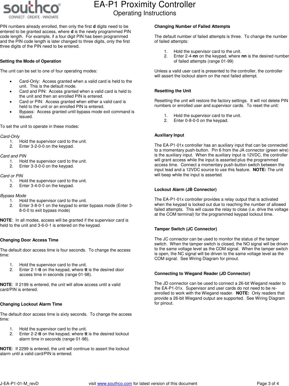 EA-P1 Proximity ControllerOperating InstructionsJ-EA-P1-01-M_revD visit www.southco.com for latest version of this document Page 3 of 4PIN numbers already enrolled, then only the first ddigits need to beentered to be granted access, where dis the newly programmed PINcode length. For example, if a four digit PIN has been programmedand the PIN code length is later changed to three digits, only the firstthree digits of the PIN need to be entered.Setting the Mode of OperationThe unit can be set to one of four operating modes:Card-Only: Access granted when a valid card is held to theunit. This is the default mode.Card and PIN: Access granted when a valid card is held tothe unit and then an enrolled PIN is entered.Card or PIN: Access granted when either a valid card isheld to the unit or an enrolled PIN is entered.Bypass: Access granted until bypass mode exit command isissued.To set the unit to operate in these modes:Card-Only1. Hold the supervisor card to the unit.2. Enter 3-2-0-0 on the keypad.Card and PIN1. Hold the supervisor card to the unit.2. Enter 3-3-0-0 on the keypad.Card or PIN1. Hold the supervisor card to the unit.2. Enter 3-4-0-0 on the keypad.Bypass Mode1. Hold the supervisor card to the unit.2. Enter 3-8-0-1 on the keypad to enter bypass mode (Enter 3-8-0-0 to exit bypass mode)NOTE: In all modes, access will be granted if the supervisor card isheld to the unit and 3-6-0-1 is entered on the keypad.Changing Door Access TimeThe default door access time is four seconds. To change the accesstime:1. Hold the supervisor card to the unit.2. Enter 2-1-tt on the keypad, where tt is the desired dooraccess time in seconds (range 01-98).NOTE: If 2199 is entered, the unit will allow access until a validcard/PIN is entered.Changing Lockout Alarm TimeThe default door access time is sixty seconds. To change the accesstime:1. Hold the supervisor card to the unit.2. Enter 2-2-tt on the keypad, where tt is the desired lockoutalarm time in seconds (range 01-98).NOTE: If 2299 is entered, the unit will continue to assert the lockoutalarm until a valid card/PIN is entered.Changing Number of Failed AttemptsThe default number of failed attempts is three. To change the numberof failed attempts:1. Hold the supervisor card to the unit.2. Enter 2-4-nn on the keypad, where nn is the desired numberof failed attempts (range 01-99)Unless a valid user card is presented to the controller, the controllerwill assert the lockout alarm on the next failed attempt.Resetting the UnitResetting the unit will restore the factory settings. It will not delete PINnumbers or enrolled user and supervisor cards. To reset the unit:1. Hold the supervisor card to the unit.2. Enter 0-8-0-0 on the keypad.Auxiliary InputThe EA-P1-01x controller has an auxiliary input that can be connectedto a momentary push-button. Pin 6 from the JA connector (green wire)is the auxiliary input. When the auxiliary input is 12VDC, the controllerwill grant access while the input is asserted plus the programmedaccess time. Connect a momentary push-button switch between theinput lead and a 12VDC source to use this feature. NOTE: The unitwill beep while the input is asserted.Lockout Alarm (JB Connector)The EA-P1-01x controller provides a relay output that is activatedwhen the keypad is locked out due to reaching the number of allowedfailed attempts. This will cause the relay to close (i.e. drive the voltageat the COM terminal) for the programmed keypad lockout time.Tamper Switch (JC Connector)The JC connector can be used to monitor the status of the tamperswitch. When the tamper switch is closed, the NO signal will be drivento the same voltage level as the COM signal. When the tamper switchis open, the NC signal will be driven to the same voltage level as theCOM signal. See Wiring Diagram for pinout.Connecting to Wiegand Reader (JD Connector)The JD connector can be used to connect a 26-bit Wiegand reader tothe EA-P1-01x. Supervisor and user cards do not need to be re-enrolled to work with the Wiegand reader. NOTE: Only readers thatprovide a 26-bit Wiegand output are supported. See Wiring Diagramfor pinout.