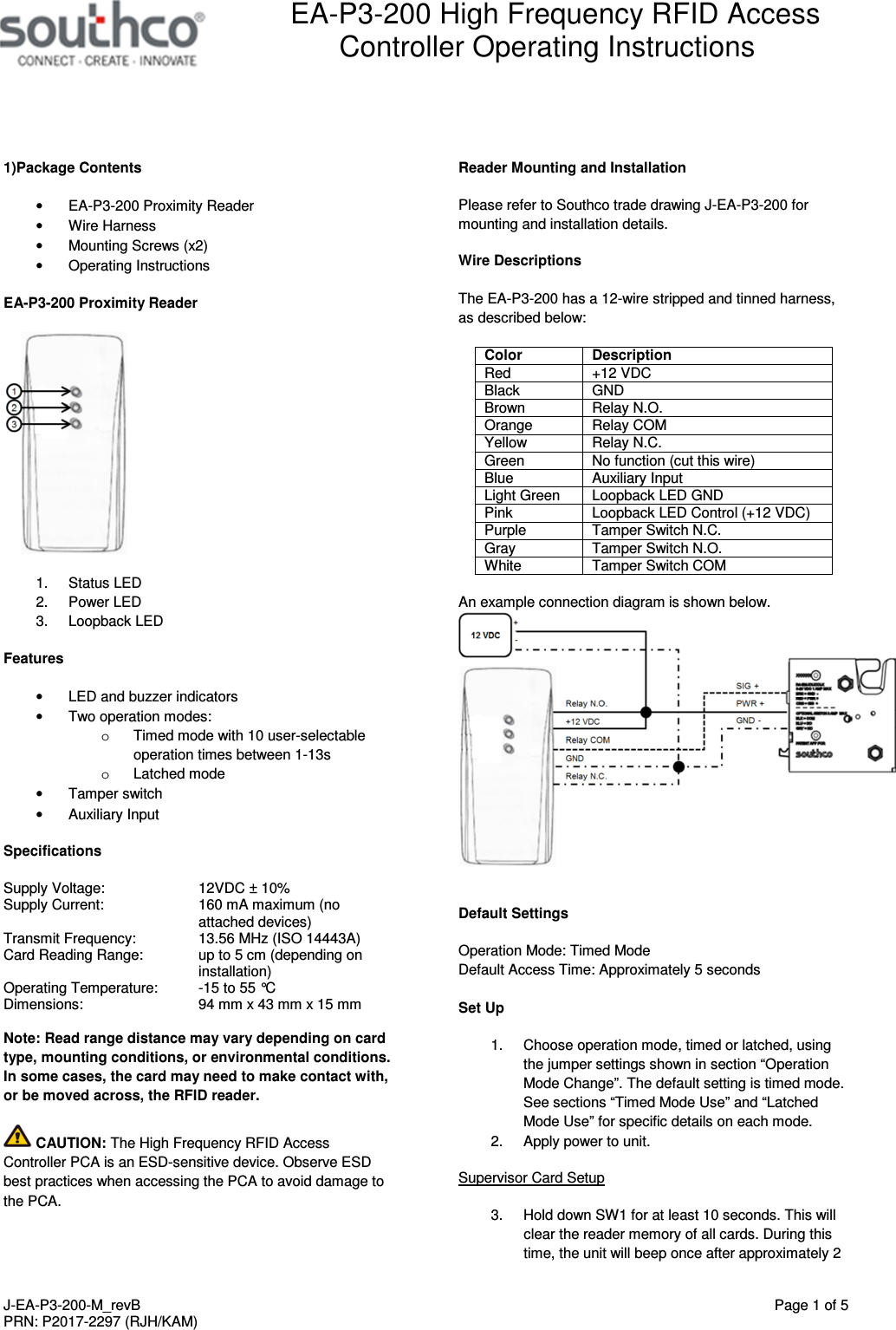  EA-P3-200 High Frequency RFID Access Controller Operating Instructions   J-EA-P3-200-M_revB  Page 1 of 5 PRN: P2017-2297 (RJH/KAM)  1)Package Contents &bull;  EA-P3-200 Proximity Reader &bull;  Wire Harness &bull;  Mounting Screws (x2) &bull;  Operating Instructions EA-P3-200 Proximity Reader  1.  Status LED 2.  Power LED 3.  Loopback LED Features &bull;  LED and buzzer indicators &bull;  Two operation modes: o  Timed mode with 10 user-selectable operation times between 1-13s o  Latched mode &bull;  Tamper switch &bull;  Auxiliary Input Specifications Supply Voltage:    12VDC &plusmn; 10% Supply Current:  160 mA maximum (no attached devices)     Transmit Frequency:   13.56 MHz (ISO 14443A) Card Reading Range:  up to 5 cm (depending on installation) Operating Temperature:  -15 to 55 &deg;C Dimensions:     94 mm x 43 mm x 15 mm  Note: Read range distance may vary depending on card type, mounting conditions, or environmental conditions. In some cases, the card may need to make contact with, or be moved across, the RFID reader.  CAUTION: The High Frequency RFID Access Controller PCA is an ESD-sensitive device. Observe ESD best practices when accessing the PCA to avoid damage to the PCA. Reader Mounting and Installation Please refer to Southco trade drawing J-EA-P3-200 for mounting and installation details. Wire Descriptions The EA-P3-200 has a 12-wire stripped and tinned harness, as described below: Color Description Red  +12 VDC Black  GND Brown  Relay N.O. Orange  Relay COM Yellow  Relay N.C. Green  No function (cut this wire) Blue  Auxiliary Input Light Green  Loopback LED GND Pink  Loopback LED Control (+12 VDC) Purple  Tamper Switch N.C. Gray  Tamper Switch N.O. White  Tamper Switch COM  An example connection diagram is shown below.   Default Settings Operation Mode: Timed Mode Default Access Time: Approximately 5 seconds  Set Up 1.  Choose operation mode, timed or latched, using the jumper settings shown in section &ldquo;Operation Mode Change&rdquo;. The default setting is timed mode. See sections &ldquo;Timed Mode Use&rdquo; and &ldquo;Latched Mode Use&rdquo; for specific details on each mode. 2.  Apply power to unit. Supervisor Card Setup 3.  Hold down SW1 for at least 10 seconds. This will clear the reader memory of all cards. During this time, the unit will beep once after approximately 2 