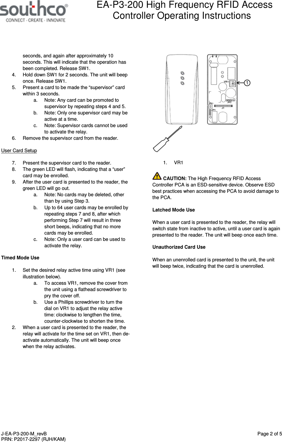  EA-P3-200 High Frequency RFID Access Controller Operating Instructions   J-EA-P3-200-M_revB  Page 2 of 5 PRN: P2017-2297 (RJH/KAM)  seconds, and again after approximately 10 seconds. This will indicate that the operation has been completed. Release SW1. 4.  Hold down SW1 for 2 seconds. The unit will beep once. Release SW1. 5.  Present a card to be made the &ldquo;supervisor&rdquo; card within 3 seconds. a.  Note: Any card can be promoted to supervisor by repeating steps 4 and 5. b.  Note: Only one supervisor card may be active at a time. c.  Note: Supervisor cards cannot be used to activate the relay. 6.  Remove the supervisor card from the reader. User Card Setup 7.  Present the supervisor card to the reader. 8.  The green LED will flash, indicating that a &ldquo;user&rdquo; card may be enrolled. 9.  After the user card is presented to the reader, the green LED will go out. a.  Note: No cards may be deleted, other than by using Step 3. b.  Up to 64 user cards may be enrolled by repeating steps 7 and 8, after which performing Step 7 will result in three short beeps, indicating that no more cards may be enrolled. c.  Note: Only a user card can be used to activate the relay. Timed Mode Use 1.  Set the desired relay active time using VR1 (see illustration below).  a.  To access VR1, remove the cover from the unit using a flathead screwdriver to pry the cover off.  b.  Use a Phillips screwdriver to turn the dial on VR1 to adjust the relay active time: clockwise to lengthen the time, counter-clockwise to shorten the time.  2.  When a user card is presented to the reader, the relay will activate for the time set on VR1, then de-activate automatically. The unit will beep once when the relay activates.   1.  VR1  CAUTION: The High Frequency RFID Access Controller PCA is an ESD-sensitive device. Observe ESD best practices when accessing the PCA to avoid damage to the PCA. Latched Mode Use When a user card is presented to the reader, the relay will switch state from inactive to active, until a user card is again presented to the reader. The unit will beep once each time. Unauthorized Card Use When an unenrolled card is presented to the unit, the unit will beep twice, indicating that the card is unenrolled. 