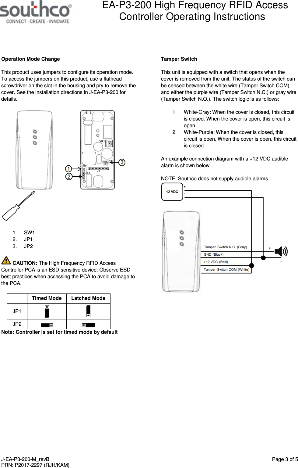  EA-P3-200 High Frequency RFID Access Controller Operating Instructions   J-EA-P3-200-M_revB  Page 3 of 5 PRN: P2017-2297 (RJH/KAM)  Operation Mode Change This product uses jumpers to configure its operation mode. To access the jumpers on this product, use a flathead screwdriver on the slot in the housing and pry to remove the cover. See the installation directions in J-EA-P3-200 for details.   1.  SW1 2.  JP1 3.  JP2  CAUTION: The High Frequency RFID Access Controller PCA is an ESD-sensitive device. Observe ESD best practices when accessing the PCA to avoid damage to the PCA.   Timed Mode  Latched Mode JP1    JP2     Note: Controller is set for timed mode by default  Tamper Switch This unit is equipped with a switch that opens when the cover is removed from the unit. The status of the switch can be sensed between the white wire (Tamper Switch COM) and either the purple wire (Tamper Switch N.C.) or gray wire (Tamper Switch N.O.). The switch logic is as follows: 1.  White-Gray: When the cover is closed, this circuit is closed. When the cover is open, this circuit is open. 2.  White-Purple: When the cover is closed, this circuit is open. When the cover is open, this circuit is closed. An example connection diagram with a +12 VDC audible alarm is shown below. NOTE: Southco does not supply audible alarms. 