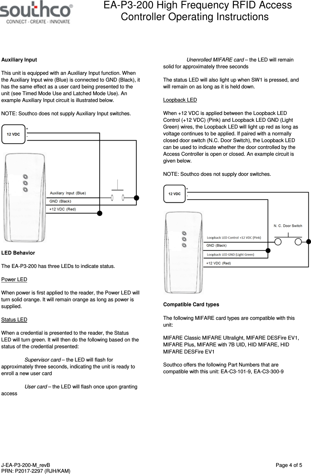  EA-P3-200 High Frequency RFID Access Controller Operating Instructions   J-EA-P3-200-M_revB  Page 4 of 5 PRN: P2017-2297 (RJH/KAM)  Auxiliary Input This unit is equipped with an Auxiliary Input function. When the Auxiliary Input wire (Blue) is connected to GND (Black), it has the same effect as a user card being presented to the unit (see Timed Mode Use and Latched Mode Use). An example Auxiliary Input circuit is illustrated below.  NOTE: Southco does not supply Auxiliary Input switches.  LED Behavior The EA-P3-200 has three LEDs to indicate status. Power LED When power is first applied to the reader, the Power LED will turn solid orange. It will remain orange as long as power is supplied. Status LED When a credential is presented to the reader, the Status LED will turn green. It will then do the following based on the status of the credential presented:  Supervisor card &ndash; the LED will flash for approximately three seconds, indicating the unit is ready to enroll a new user card  User card &ndash; the LED will flash once upon granting access Unenrolled MIFARE card &ndash; the LED will remain solid for approximately three seconds The status LED will also light up when SW1 is pressed, and will remain on as long as it is held down. Loopback LED When +12 VDC is applied between the Loopback LED Control (+12 VDC) (Pink) and Loopback LED GND (Light Green) wires, the Loopback LED will light up red as long as voltage continues to be applied. If paired with a normally closed door switch (N.C. Door Switch), the Loopback LED can be used to indicate whether the door controlled by the Access Controller is open or closed. An example circuit is given below.  NOTE: Southco does not supply door switches.  Compatible Card types The following MIFARE card types are compatible with this unit: MIFARE Classic MIFARE Ultralight, MIFARE DESFire EV1, MIFARE Plus, MIFARE with 7B UID, HID MIFARE, HID MIFARE DESFire EV1 Southco offers the following Part Numbers that are compatible with this unit: EA-C3-101-9, EA-C3-300-9 