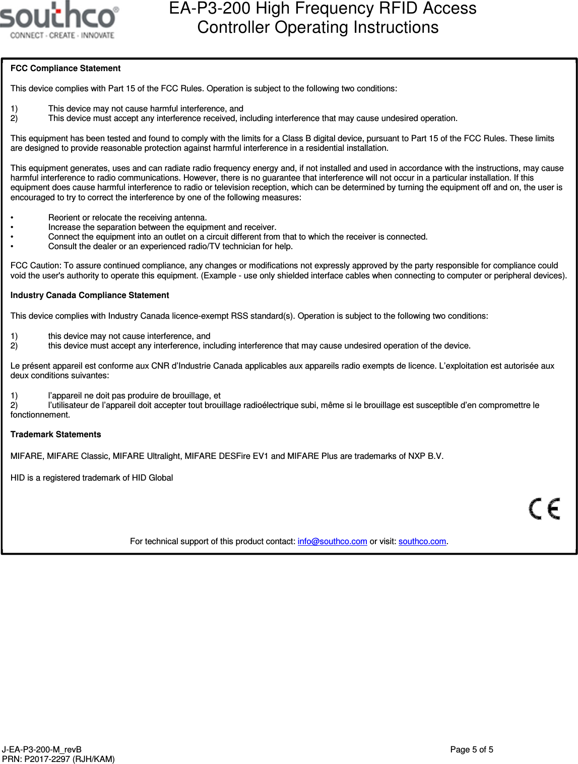  EA-P3-200 High Frequency RFID Access Controller Operating Instructions   J-EA-P3-200-M_revB  Page 5 of 5 PRN: P2017-2297 (RJH/KAM)   FCC Compliance Statement This device complies with Part 15 of the FCC Rules. Operation is subject to the following two conditions: 1)  This device may not cause harmful interference, and  2)  This device must accept any interference received, including interference that may cause undesired operation. This equipment has been tested and found to comply with the limits for a Class B digital device, pursuant to Part 15 of the FCC Rules. These limits are designed to provide reasonable protection against harmful interference in a residential installation. This equipment generates, uses and can radiate radio frequency energy and, if not installed and used in accordance with the instructions, may cause harmful interference to radio communications. However, there is no guarantee that interference will not occur in a particular installation. If this equipment does cause harmful interference to radio or television reception, which can be determined by turning the equipment off and on, the user is encouraged to try to correct the interference by one of the following measures: &bull;  Reorient or relocate the receiving antenna. &bull;  Increase the separation between the equipment and receiver. &bull;  Connect the equipment into an outlet on a circuit different from that to which the receiver is connected. &bull;  Consult the dealer or an experienced radio/TV technician for help.  FCC Caution: To assure continued compliance, any changes or modifications not expressly approved by the party responsible for compliance could void the user's authority to operate this equipment. (Example - use only shielded interface cables when connecting to computer or peripheral devices).  Industry Canada Compliance Statement This device complies with Industry Canada licence-exempt RSS standard(s). Operation is subject to the following two conditions:  1)  this device may not cause interference, and  2)  this device must accept any interference, including interference that may cause undesired operation of the device. Le pr&eacute;sent appareil est conforme aux CNR d&rsquo;Industrie Canada applicables aux appareils radio exempts de licence. L&rsquo;exploitation est autoris&eacute;e aux deux conditions suivantes:  1)  l&rsquo;appareil ne doit pas produire de brouillage, et  2)  l&rsquo;utilisateur de l&rsquo;appareil doit accepter tout brouillage radio&eacute;lectrique subi, m&ecirc;me si le brouillage est susceptible d&rsquo;en compromettre le fonctionnement.  Trademark Statements MIFARE, MIFARE Classic, MIFARE Ultralight, MIFARE DESFire EV1 and MIFARE Plus are trademarks of NXP B.V. HID is a registered trademark of HID Global  For technical support of this product contact: info@southco.com or visit: southco.com. 