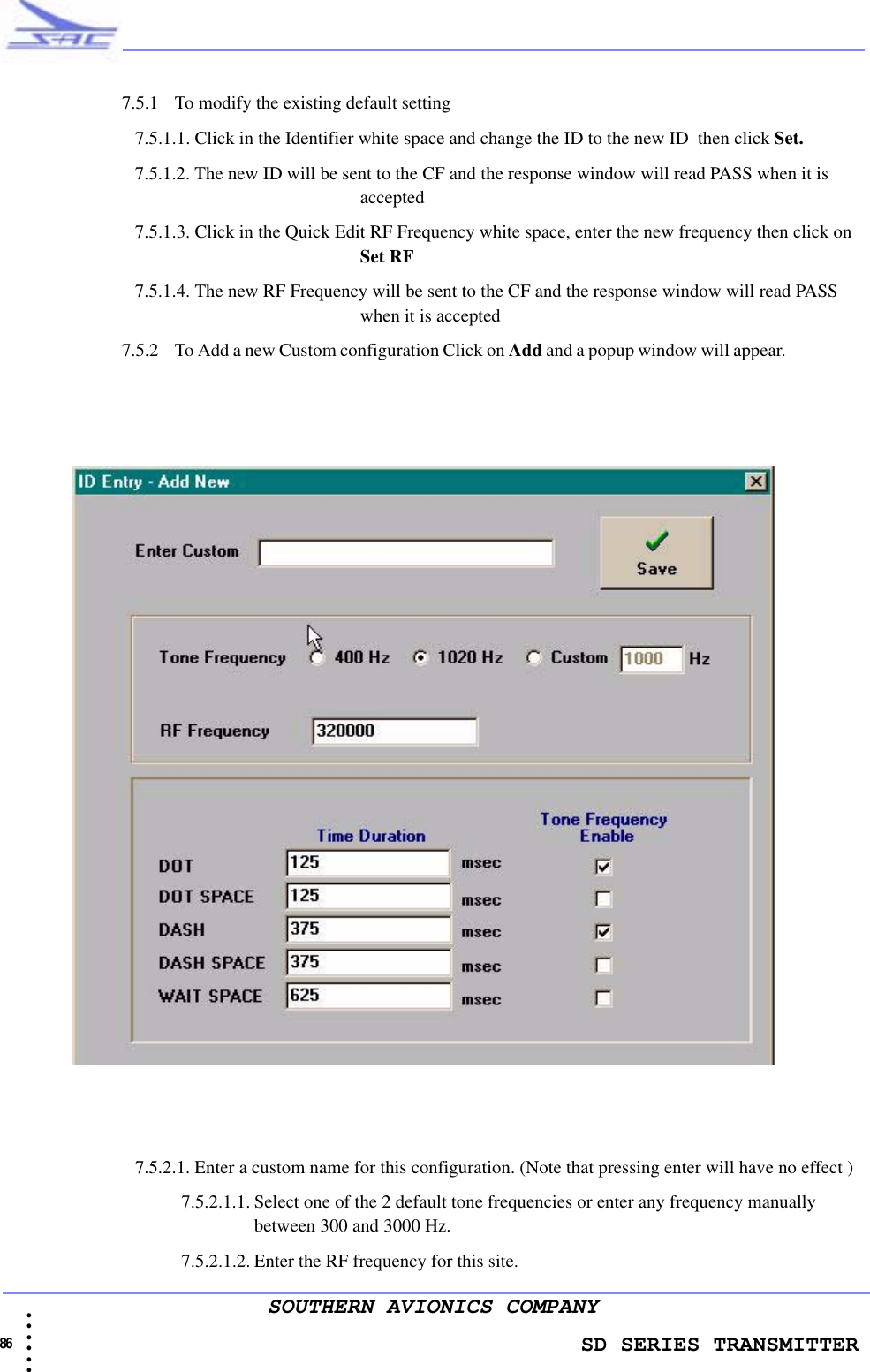                    SD SERIES TRANSMITTER86 • • • •••SOUTHERN AVIONICS COMPANY7.5.1 To modify the existing default setting 7.5.1.1. Click in the Identifier white space and change the ID to the new ID  then click Set.7.5.1.2. The new ID will be sent to the CF and the response window will read PASS when it is accepted7.5.1.3. Click in the Quick Edit RF Frequency white space, enter the new frequency then click on Set RF7.5.1.4. The new RF Frequency will be sent to the CF and the response window will read PASS when it is accepted7.5.2 To Add a new Custom configuration Click on Add and a popup window will appear.                     7.5.2.1. Enter a custom name for this configuration. (Note that pressing enter will have no effect )7.5.2.1.1. Select one of the 2 default tone frequencies or enter any frequency manually between 300 and 3000 Hz. 7.5.2.1.2. Enter the RF frequency for this site.