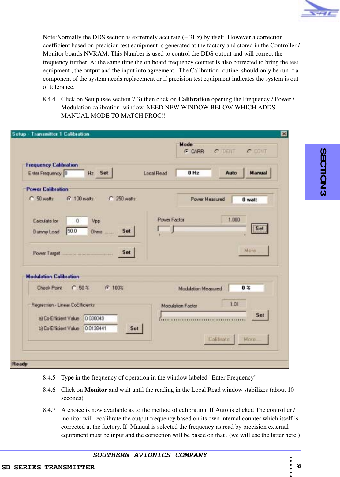 SD SERIES TRANSMITTER                                                                                                                                                                                            93 • • • •••SOUTHERN AVIONICS COMPANY    SECTION 3Note:Normally the DDS section is extremely accurate (± 3Hz) by itself. However a correction coefficient based on precision test equipment is generated at the factory and stored in the Controller /Monitor boards NVRAM. This Number is used to control the DDS output and will correct the frequency further. At the same time the on board frequency counter is also corrected to bring the test equipment , the output and the input into agreement.  The Calibration routine  should only be run if a component of the system needs replacement or if precision test equipment indicates the system is out of tolerance.8.4.4 Click on Setup (see section 7.3) then click on Calibration opening the Frequency / Power / Modulation calibration  window. NEED NEW WINDOW BELOW WHICH ADDS MANUAL MODE TO MATCH PROC!!8.4.5 Type in the frequency of operation in the window labeled &quot;Enter Frequency&quot;8.4.6 Click on Monitor and wait until the reading in the Local Read window stabilizes (about 10 seconds)8.4.7 A choice is now available as to the method of calibration. If Auto is clicked The controller / monitor will recalibrate the output frequency based on its own internal counter which itself is corrected at the factory. If  Manual is selected the frequency as read by precision external equipment must be input and the correction will be based on that . (we will use the latter here.)
