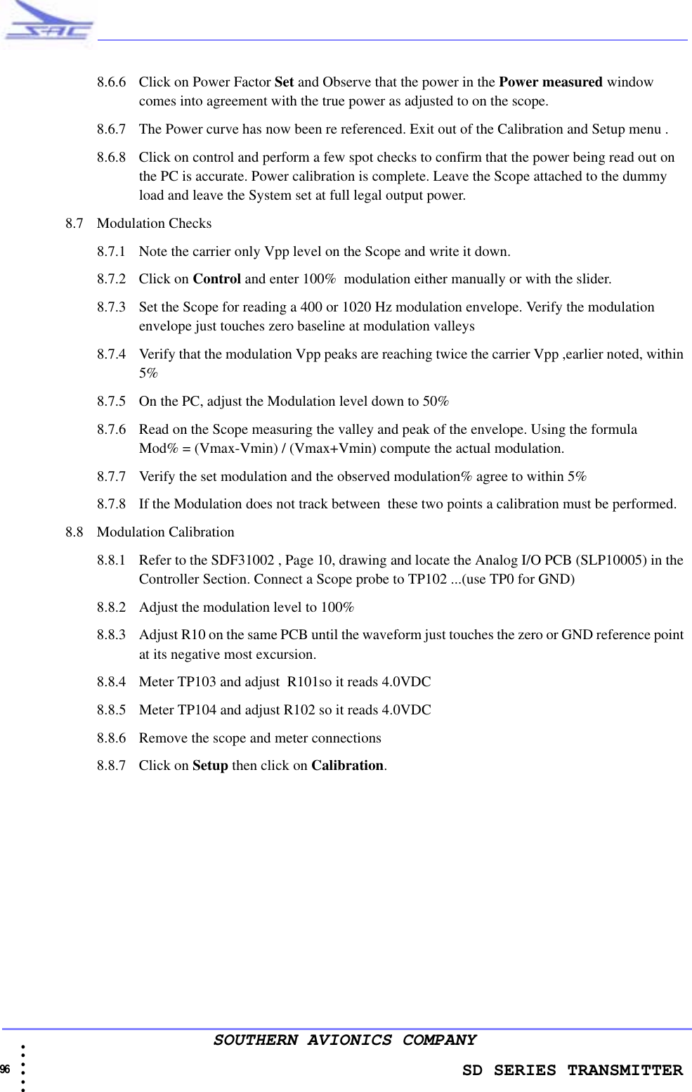                    SD SERIES TRANSMITTER96 • • • •••SOUTHERN AVIONICS COMPANY8.6.6 Click on Power Factor Set and Observe that the power in the Power measured window comes into agreement with the true power as adjusted to on the scope.8.6.7 The Power curve has now been re referenced. Exit out of the Calibration and Setup menu .8.6.8 Click on control and perform a few spot checks to confirm that the power being read out on the PC is accurate. Power calibration is complete. Leave the Scope attached to the dummy load and leave the System set at full legal output power.8.7 Modulation Checks8.7.1 Note the carrier only Vpp level on the Scope and write it down.8.7.2 Click on Control and enter 100%  modulation either manually or with the slider.8.7.3 Set the Scope for reading a 400 or 1020 Hz modulation envelope. Verify the modulation envelope just touches zero baseline at modulation valleys8.7.4 Verify that the modulation Vpp peaks are reaching twice the carrier Vpp ,earlier noted, within 5%8.7.5 On the PC, adjust the Modulation level down to 50%8.7.6 Read on the Scope measuring the valley and peak of the envelope. Using the formula            Mod% = (Vmax-Vmin) / (Vmax+Vmin) compute the actual modulation.8.7.7 Verify the set modulation and the observed modulation% agree to within 5%8.7.8 If the Modulation does not track between  these two points a calibration must be performed.8.8 Modulation Calibration8.8.1 Refer to the SDF31002 , Page 10, drawing and locate the Analog I/O PCB (SLP10005) in the Controller Section. Connect a Scope probe to TP102 ...(use TP0 for GND)8.8.2 Adjust the modulation level to 100%8.8.3 Adjust R10 on the same PCB until the waveform just touches the zero or GND reference point at its negative most excursion.8.8.4 Meter TP103 and adjust  R101so it reads 4.0VDC8.8.5 Meter TP104 and adjust R102 so it reads 4.0VDC8.8.6 Remove the scope and meter connections8.8.7 Click on Setup then click on Calibration.